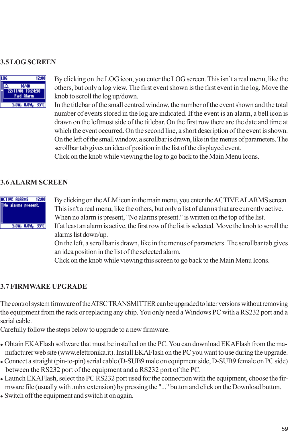 59By clicking on the LOG icon, you enter the LOG screen. This isn’t a real menu, like theothers, but only a log view. The first event shown is the first event in the log. Move theknob to scroll the log up/down.In the titlebar of the small centred window, the number of the event shown and the totalnumber of events stored in the log are indicated. If the event is an alarm, a bell icon isdrawn on the leftmost side of the titlebar. On the first row there are the date and time atwhich the event occurred. On the second line, a short description of the event is shown.On the left of the small window, a scrollbar is drawn, like in the menus of parameters. Thescrollbar tab gives an idea of position in the list of the displayed event.Click on the knob while viewing the log to go back to the Main Menu Icons.3.5 LOG SCREEN3.6 ALARM SCREENBy clicking on the ALM icon in the main menu, you enter the ACTIVE ALARMS screen.This isn&apos;t a real menu, like the others, but only a list of alarms that are currently active.When no alarm is present, &quot;No alarms present.&quot; is written on the top of the list.If at least an alarm is active, the first row of the list is selected. Move the knob to scroll thealarms list down/up.On the left, a scrollbar is drawn, like in the menus of parameters. The scrollbar tab givesan idea position in the list of the selected alarm.Click on the knob while viewing this screen to go back to the Main Menu Icons.3.7 FIRMWARE UPGRADEThe control system firmware of the ATSC TRANSMITTER can be upgraded to later versions without removingthe equipment from the rack or replacing any chip. You only need a Windows PC with a RS232 port and aserial cable.Carefully follow the steps below to upgrade to a new firmware.z  Obtain EKAFlash software that must be installed on the PC. You can download EKAFlash from the ma-    nufacturer web site (www.elettronika.it). Install EKAFlash on the PC you want to use during the upgrade.z  Connect a straight (pin-to-pin) serial cable (D-SUB9 male on equipment side, D-SUB9 female on PC side)    between the RS232 port of the equipment and a RS232 port of the PC.z  Launch EKAFlash, select the PC RS232 port used for the connection with the equipment, choose the fir-    mware file (usually with .mhx extension) by pressing the &quot;...&quot; button and click on the Download button.z  Switch off the equipment and switch it on again.