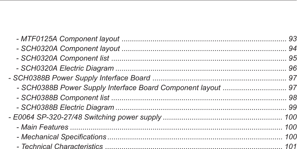         - MTF0125A Component layout ................................................................................ 93        - SCH0320A Component layout ................................................................................ 94        - SCH0320A Component list ..................................................................................... 95        - SCH0320A Electric Diagram ................................................................................... 96    - SCH0388B Power Supply Interface Board ................................................................. 97        - SCH0388B Power Supply Interface Board Component layout ............................... 97        - SCH0388B Component list ..................................................................................... 98        - SCH0388B Electric Diagram ................................................................................... 99    - E0064 SP-320-27/48 Switching power supply .......................................................... 100        - Main Features ....................................................................................................... 100        - Mechanical Specifications ..................................................................................... 100        - Technical Characteristics ...................................................................................... 101