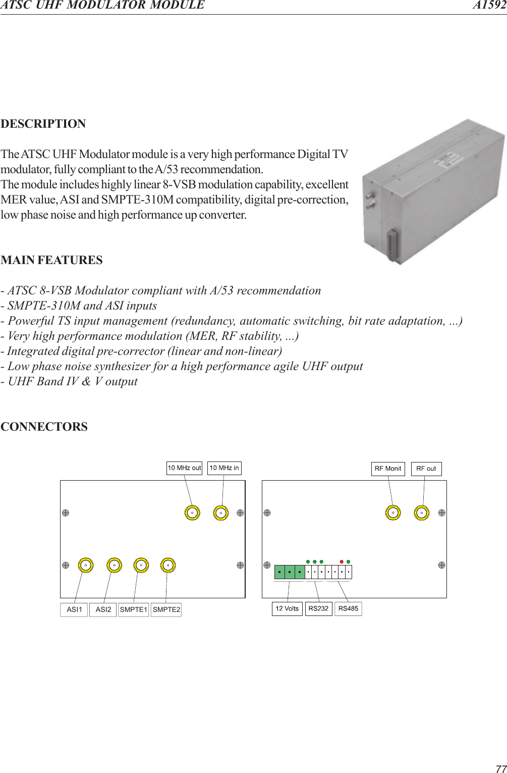 77ATSC UHF MODULATOR MODULE A1592DESCRIPTIONThe ATSC UHF Modulator module is a very high performance Digital TVmodulator, fully compliant to the A/53 recommendation.The module includes highly linear 8-VSB modulation capability, excellentMER value, ASI and SMPTE-310M compatibility, digital pre-correction,low phase noise and high performance up converter.MAIN FEATURES- ATSC 8-VSB Modulator compliant with A/53 recommendation- SMPTE-310M and ASI inputs- Powerful TS input management (redundancy, automatic switching, bit rate adaptation, ...)- Very high performance modulation (MER, RF stability, ...)- Integrated digital pre-corrector (linear and non-linear)- Low phase noise synthesizer for a high performance agile UHF output- UHF Band IV &amp; V outputCONNECTORSASI1 ASI2SMPTE1 SMPTE2