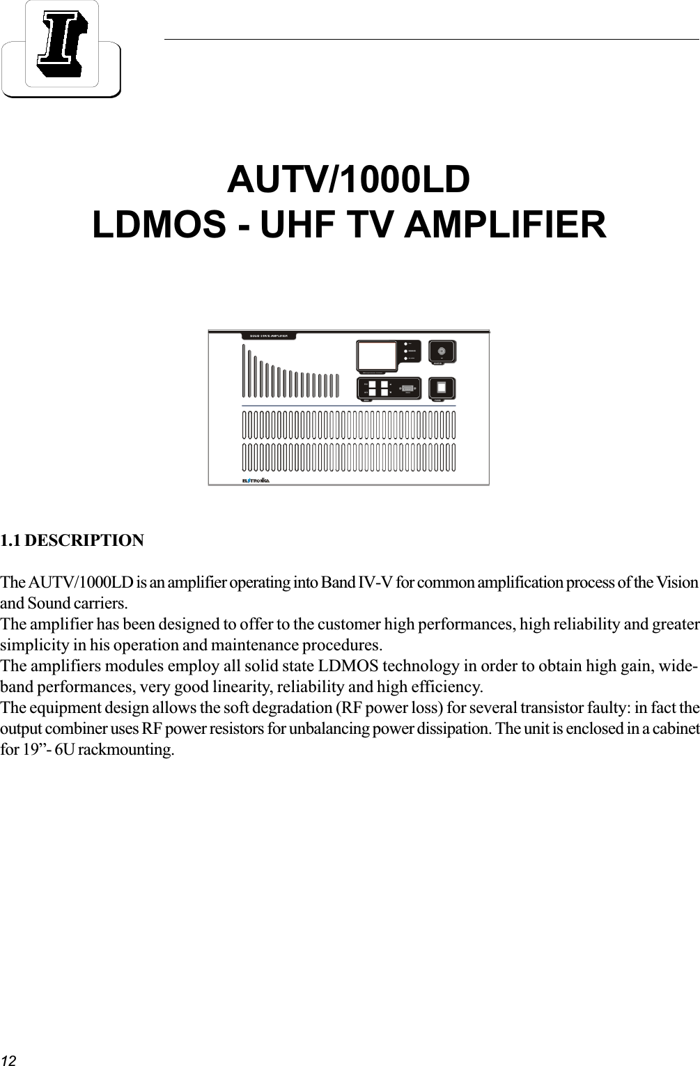 121.1 DESCRIPTIONThe AUTV/1000LD is an amplifier operating into Band IV-V for common amplification process of the Visionand Sound carriers.The amplifier has been designed to offer to the customer high performances, high reliability and greatersimplicity in his operation and maintenance procedures.The amplifiers modules employ all solid state LDMOS technology in order to obtain high gain, wide-band performances, very good linearity, reliability and high efficiency.The equipment design allows the soft degradation (RF power loss) for several transistor faulty: in fact theoutput combiner uses RF power resistors for unbalancing power dissipation. The unit is enclosed in a cabinetfor 19- 6U rackmounting.AUTV/1000LDLDMOS - UHF TV AMPLIFIER