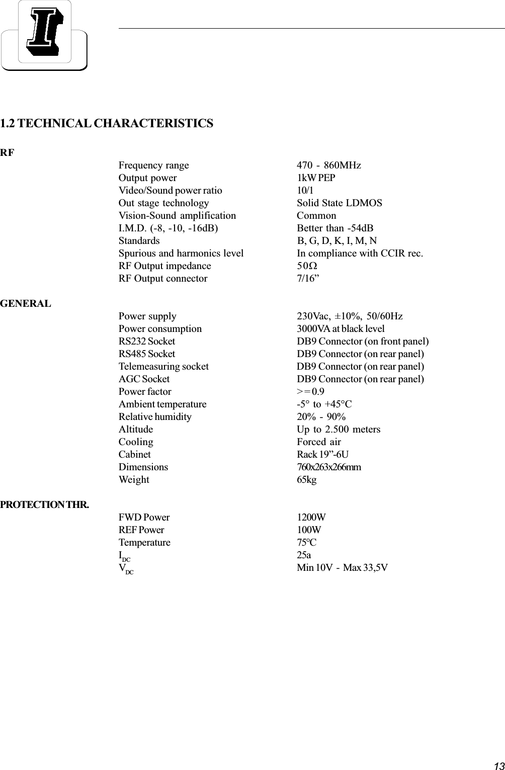 131.2 TECHNICAL CHARACTERISTICSRFFrequency range 470 - 860MHzOutput power 1kW PEPVideo/Sound power ratio 10/1Out stage technology Solid State LDMOSVision-Sound amplification CommonI.M.D. (-8, -10, -16dB) Better than -54dBStandards B, G, D, K, I, M, NSpurious and harmonics level In compliance with CCIR rec.RF Output impedance 50WRF Output connector 7/16GENERALPower supply 230Vac, ±10%, 50/60HzPower consumption 3000VA at black levelRS232 Socket DB9 Connector (on front panel)RS485 Socket DB9 Connector (on rear panel)Telemeasuring socket DB9 Connector (on rear panel)AGC Socket DB9 Connector (on rear panel)Power factor &gt; = 0.9Ambient temperature -5°  to  +45°CRelative humidity 20%  -  90%Altitude Up to 2.500 metersCooling Forced airCabinet Rack 19-6UDimensions 760x263x266mmWeight 65kgPROTECTION THR.FWD Power 1200WREF Power 100WTemperature 75°CIDC 25aVDC Min 10V  -  Max 33,5V