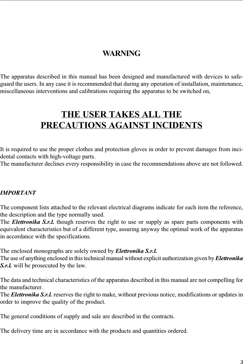 3WARNINGThe apparatus described in this manual has been designed and manufactured with devices to safe-guard the users. In any case it is recommended that during any operation of installation, maintenance,miscellaneous interventions and calibrations requiring the apparatus to be switched on,THE USER TAKES ALL THEPRECAUTIONS AGAINST INCIDENTSIt is required to use the proper clothes and protection gloves in order to prevent damages from inci-dental contacts with high-voltage parts.The manufacturer declines every responsibility in case the recommendations above are not followed.IMPORTANTThe component lists attached to the relevant electrical diagrams indicate for each item the reference,the description and the type normally used.The Elettronika S.r.l. though reserves the right to use or supply as spare parts components withequivalent characteristics but of a different type, assuring anyway the optimal work of the apparatusin accordance with the specifications.The enclosed monographs are solely owned by Elettronika S.r.l.The use of anything enclosed in this technical manual without explicit authorization given by ElettronikaS.r.l. will be prosecuted by the law.The data and technical characteristics of the apparatus described in this manual are not compelling forthe manufacturer.The Elettronika S.r.l. reserves the right to make, without previous notice, modifications or updates inorder to improve the quality of the product.The general conditions of supply and sale are described in the contracts.The delivery time are in accordance with the products and quantities ordered.