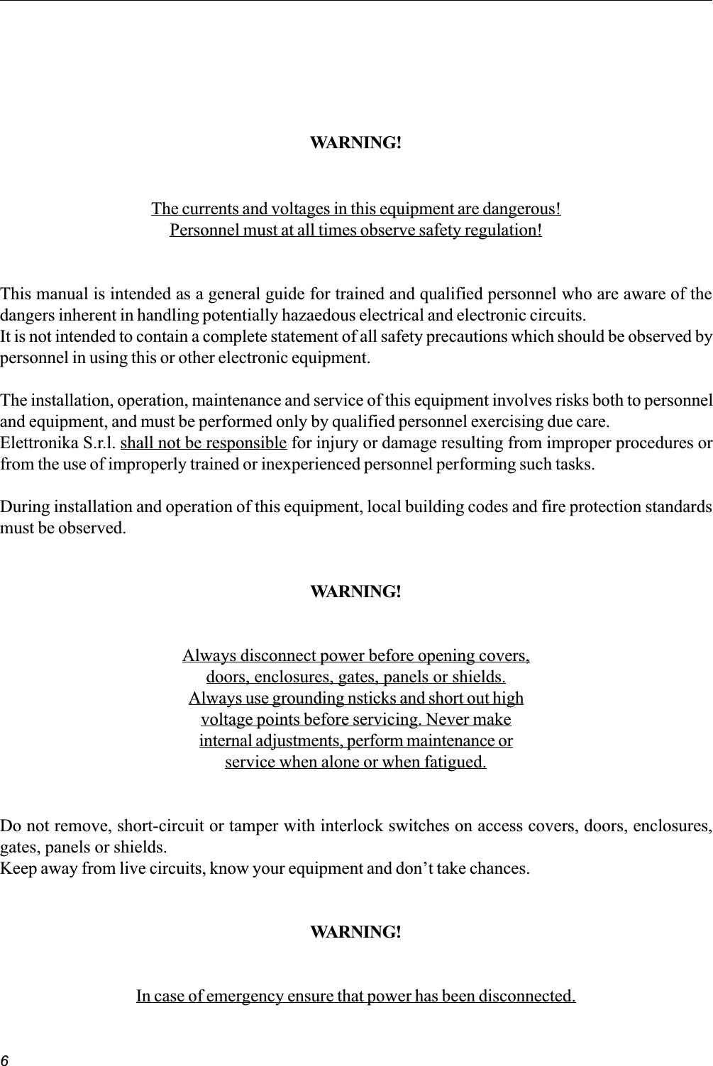 6WARNING!The currents and voltages in this equipment are dangerous!Personnel must at all times observe safety regulation!This manual is intended as a general guide for trained and qualified personnel who are aware of thedangers inherent in handling potentially hazaedous electrical and electronic circuits.It is not intended to contain a complete statement of all safety precautions which should be observed bypersonnel in using this or other electronic equipment.The installation, operation, maintenance and service of this equipment involves risks both to personneland equipment, and must be performed only by qualified personnel exercising due care.Elettronika S.r.l. shall not be responsible for injury or damage resulting from improper procedures orfrom the use of improperly trained or inexperienced personnel performing such tasks.During installation and operation of this equipment, local building codes and fire protection standardsmust be observed.WARNING!Always disconnect power before opening covers,doors, enclosures, gates, panels or shields.Always use grounding nsticks and short out highvoltage points before servicing. Never makeinternal adjustments, perform maintenance orservice when alone or when fatigued.Do not remove, short-circuit or tamper with interlock switches on access covers, doors, enclosures,gates, panels or shields.Keep away from live circuits, know your equipment and dont take chances.WARNING!In case of emergency ensure that power has been disconnected.