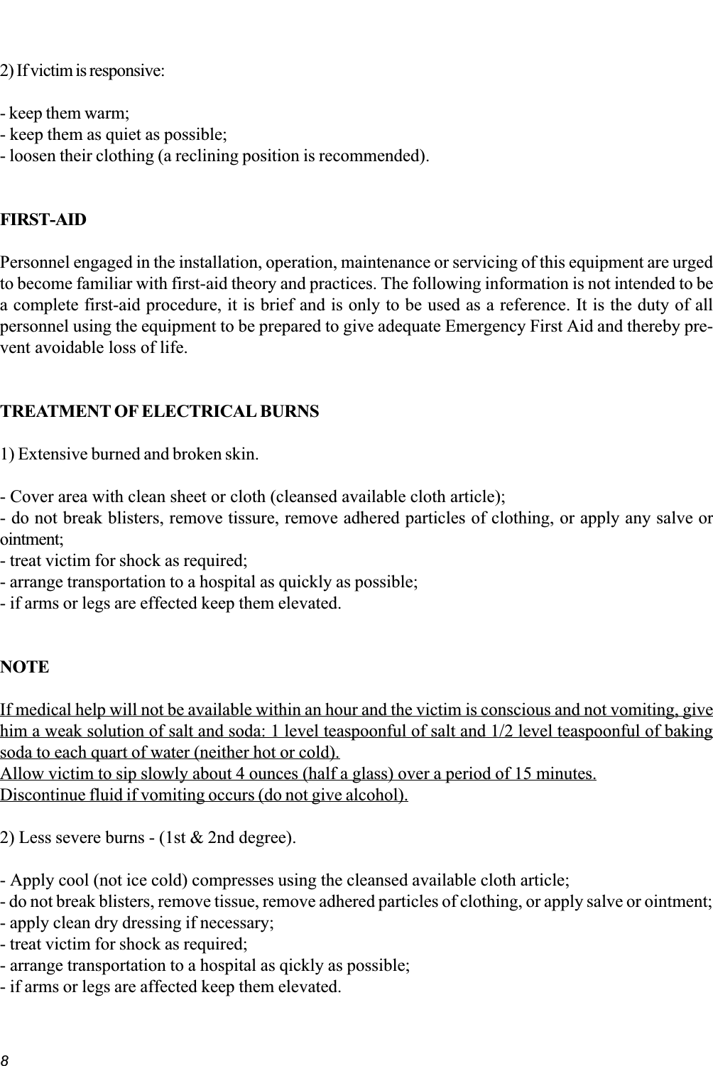 82) If victim is responsive:- keep them warm;- keep them as quiet as possible;- loosen their clothing (a reclining position is recommended).FIRST-AIDPersonnel engaged in the installation, operation, maintenance or servicing of this equipment are urgedto become familiar with first-aid theory and practices. The following information is not intended to bea complete first-aid procedure, it is brief and is only to be used as a reference. It is the duty of allpersonnel using the equipment to be prepared to give adequate Emergency First Aid and thereby pre-vent avoidable loss of life.TREATMENT OF ELECTRICAL BURNS1) Extensive burned and broken skin.- Cover area with clean sheet or cloth (cleansed available cloth article);- do not break blisters, remove tissure, remove adhered particles of clothing, or apply any salve orointment;- treat victim for shock as required;- arrange transportation to a hospital as quickly as possible;- if arms or legs are effected keep them elevated.NOTEIf medical help will not be available within an hour and the victim is conscious and not vomiting, givehim a weak solution of salt and soda: 1 level teaspoonful of salt and 1/2 level teaspoonful of bakingsoda to each quart of water (neither hot or cold).Allow victim to sip slowly about 4 ounces (half a glass) over a period of 15 minutes.Discontinue fluid if vomiting occurs (do not give alcohol).2) Less severe burns - (1st &amp; 2nd degree).- Apply cool (not ice cold) compresses using the cleansed available cloth article;- do not break blisters, remove tissue, remove adhered particles of clothing, or apply salve or ointment;- apply clean dry dressing if necessary;- treat victim for shock as required;- arrange transportation to a hospital as qickly as possible;- if arms or legs are affected keep them elevated.