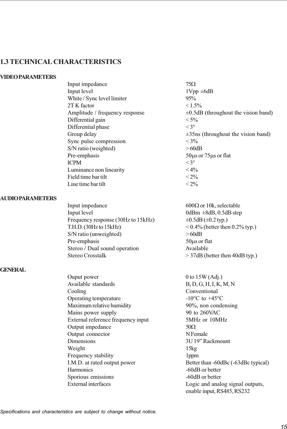 151.3 TECHNICAL CHARACTERISTICSVIDEO PARAMETERSInput impedance 75WInput level 1Vpp  ±6dBWhite / Sync level limiter 95%2T K factor &lt; 1.5%Amplitude / frequency response ±0.5dB (throughout the vision band)Differential gain &lt; 5%Differential phase &lt; 3°Group delay ±35ns (throughout the vision band)Sync pulse compression &lt; 3%S/N ratio (weighted) &gt; 60dBPre-emphasis 50ms or 75ms or flatICPM &lt; 3°Luminance non linearity &lt; 4%Field time bar tilt &lt; 2%Line time bar tilt &lt; 2%AUDIO PARAMETERSInput impedance 600W or 10k, selectableInput level 0dBm  ±8dB, 0.5dB stepFrequency response (30Hz to 15kHz) ±0.5dB (±0.2 typ.)T.H.D. (30Hz to 15kHz) &lt; 0.4% (better then 0.2% typ.)S/N ratio (unweighted) &gt; 60dBPre-emphasis 50ms or flatStereo / Dual sound operation AvailableStereo Crosstalk &gt; 37dB (better then 40dB typ.)GENERALOuput power 0 to 15W (Adj.)Available  standards B, D, G, H, I, K, M, NCooling ConventionalOperating temperature -10°C  to  +45°CMaximum relative humidity 90%, non condensingMains power  supply 90  to  260VACExternal reference frequency input 5MHz  or  10MHzOutput impedance 50WOutput connector N FemaleDimensions 3U 19 RackmountWeight 15kgFrequency stability 1ppmI.M.D. at rated output power Better than -60dBc (-63dBc typical)Harmonics -60dB or betterSporious emissions -60dB or betterExternal interfaces Logic and analog signal outputs,enable input, RS485, RS232Specifications and characteristics are subject to change without notice.