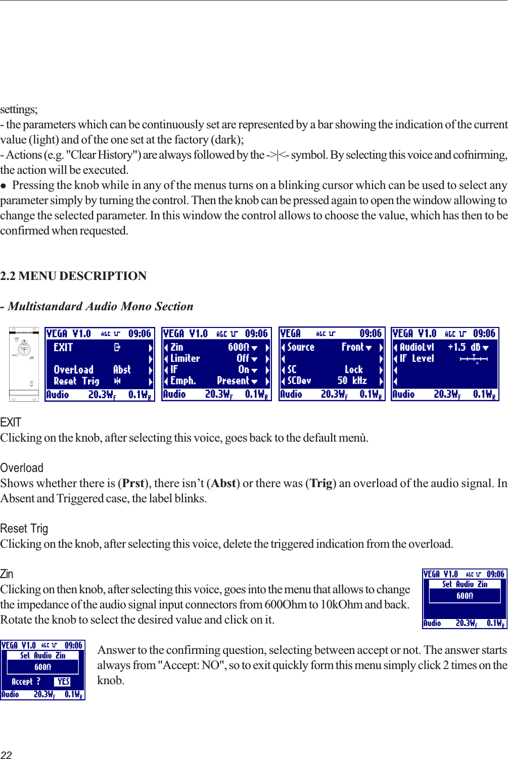 22settings;- the parameters which can be continuously set are represented by a bar showing the indication of the currentvalue (light) and of the one set at the factory (dark);- Actions (e.g. &quot;Clear History&quot;) are always followed by the -&gt;|&lt;- symbol. By selecting this voice and cofnirming,the action will be executed.l Pressing the knob while in any of the menus turns on a blinking cursor which can be used to select anyparameter simply by turning the control. Then the knob can be pressed again to open the window allowing tochange the selected parameter. In this window the control allows to choose the value, which has then to beconfirmed when requested.2.2 MENU DESCRIPTION- Multistandard Audio Mono SectionEXITClicking on the knob, after selecting this voice, goes back to the default menù.OverloadShows whether there is (Prst), there isnt (Abst) or there was (Trig) an overload of the audio signal. InAbsent and Triggered case, the label blinks.Reset TrigClicking on the knob, after selecting this voice, delete the triggered indication from the overload.ZinClicking on then knob, after selecting this voice, goes into the menu that allows to changethe impedance of the audio signal input connectors from 600Ohm to 10kOhm and back.Rotate the knob to select the desired value and click on it.Answer to the confirming question, selecting between accept or not. The answer startsalways from &quot;Accept: NO&quot;, so to exit quickly form this menu simply click 2 times on theknob.  