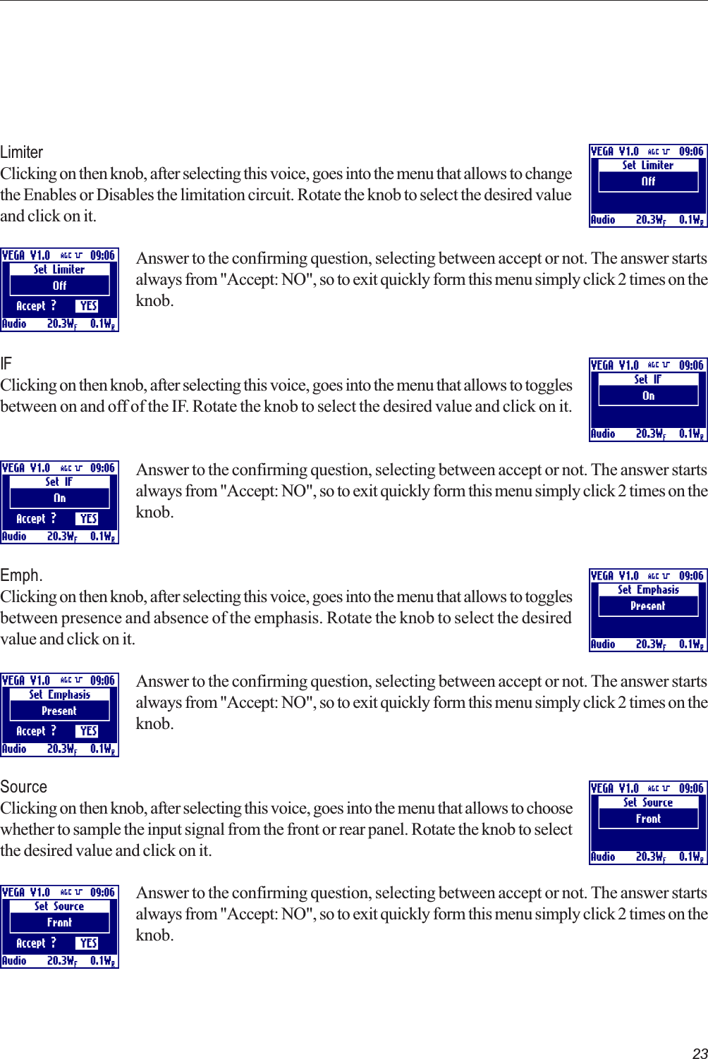 23LimiterClicking on then knob, after selecting this voice, goes into the menu that allows to changethe Enables or Disables the limitation circuit. Rotate the knob to select the desired valueand click on it.Answer to the confirming question, selecting between accept or not. The answer startsalways from &quot;Accept: NO&quot;, so to exit quickly form this menu simply click 2 times on theknob.IFClicking on then knob, after selecting this voice, goes into the menu that allows to togglesbetween on and off of the IF. Rotate the knob to select the desired value and click on it.Answer to the confirming question, selecting between accept or not. The answer startsalways from &quot;Accept: NO&quot;, so to exit quickly form this menu simply click 2 times on theknob.Emph.Clicking on then knob, after selecting this voice, goes into the menu that allows to togglesbetween presence and absence of the emphasis. Rotate the knob to select the desiredvalue and click on it.Answer to the confirming question, selecting between accept or not. The answer startsalways from &quot;Accept: NO&quot;, so to exit quickly form this menu simply click 2 times on theknob.SourceClicking on then knob, after selecting this voice, goes into the menu that allows to choosewhether to sample the input signal from the front or rear panel. Rotate the knob to selectthe desired value and click on it.Answer to the confirming question, selecting between accept or not. The answer startsalways from &quot;Accept: NO&quot;, so to exit quickly form this menu simply click 2 times on theknob. 