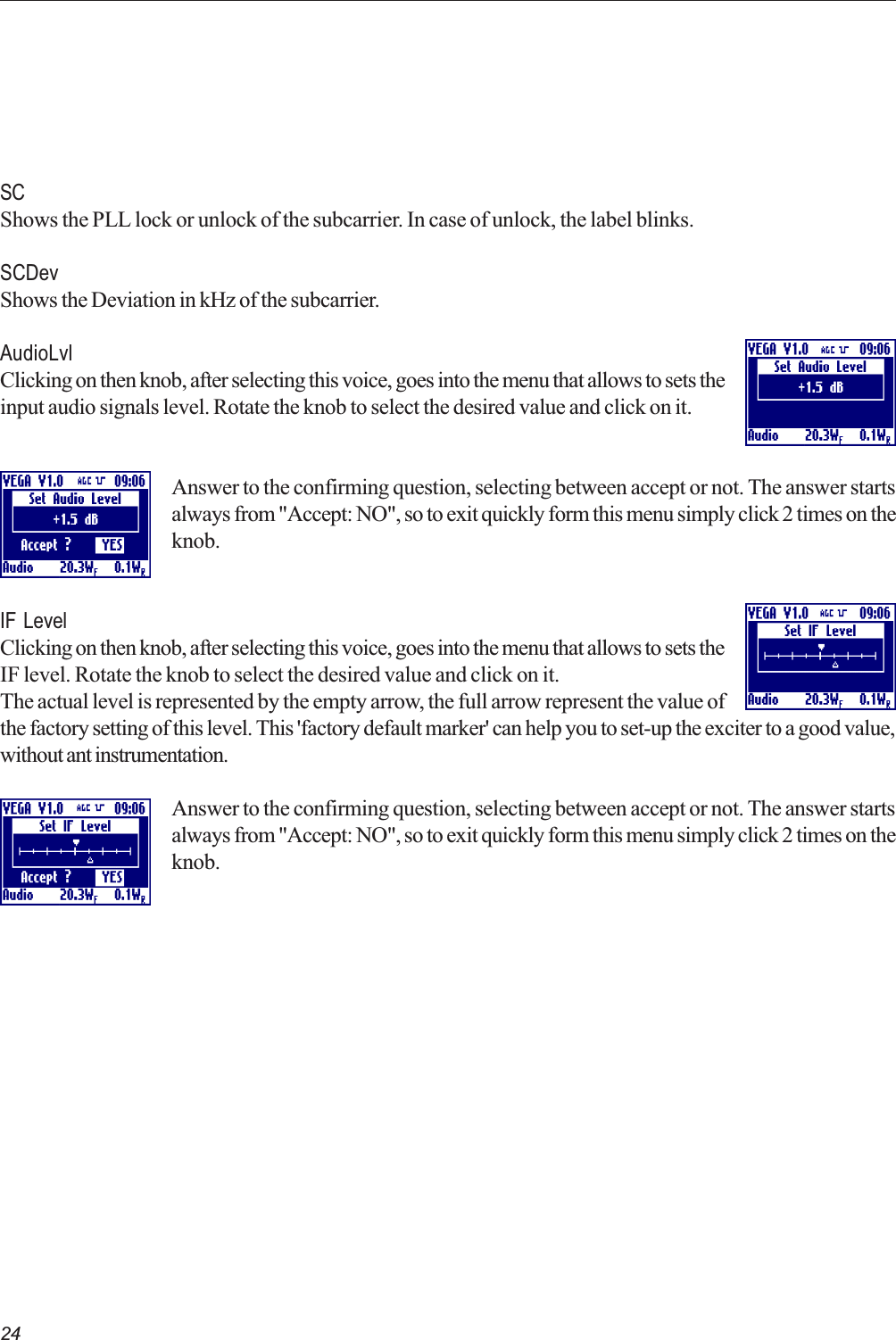 24SCShows the PLL lock or unlock of the subcarrier. In case of unlock, the label blinks.SCDevShows the Deviation in kHz of the subcarrier.AudioLvlClicking on then knob, after selecting this voice, goes into the menu that allows to sets theinput audio signals level. Rotate the knob to select the desired value and click on it.Answer to the confirming question, selecting between accept or not. The answer startsalways from &quot;Accept: NO&quot;, so to exit quickly form this menu simply click 2 times on theknob.IF LevelClicking on then knob, after selecting this voice, goes into the menu that allows to sets theIF level. Rotate the knob to select the desired value and click on it.The actual level is represented by the empty arrow, the full arrow represent the value ofthe factory setting of this level. This &apos;factory default marker&apos; can help you to set-up the exciter to a good value,without ant instrumentation.Answer to the confirming question, selecting between accept or not. The answer startsalways from &quot;Accept: NO&quot;, so to exit quickly form this menu simply click 2 times on theknob.