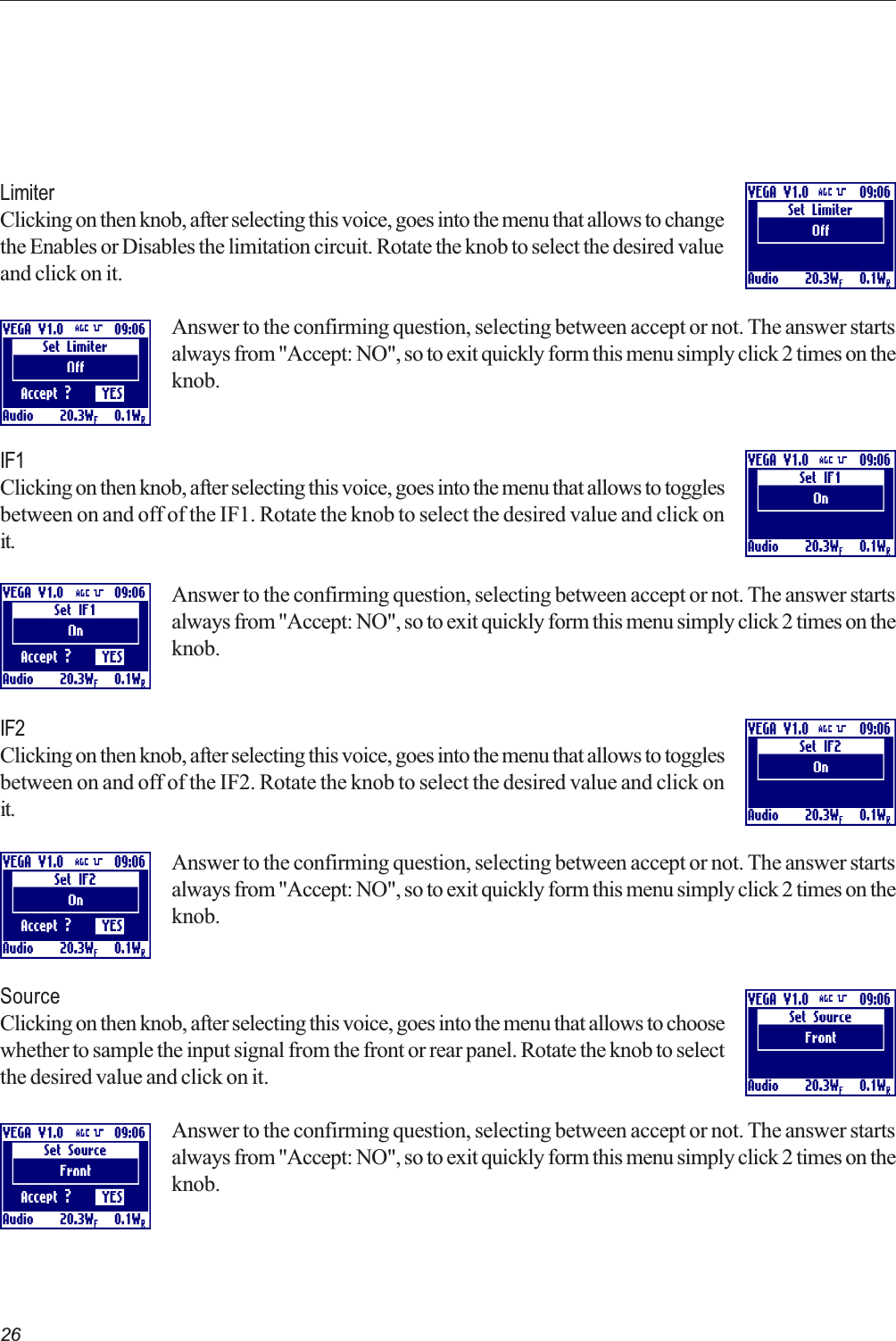 26LimiterClicking on then knob, after selecting this voice, goes into the menu that allows to changethe Enables or Disables the limitation circuit. Rotate the knob to select the desired valueand click on it.Answer to the confirming question, selecting between accept or not. The answer startsalways from &quot;Accept: NO&quot;, so to exit quickly form this menu simply click 2 times on theknob.IF1Clicking on then knob, after selecting this voice, goes into the menu that allows to togglesbetween on and off of the IF1. Rotate the knob to select the desired value and click onit.Answer to the confirming question, selecting between accept or not. The answer startsalways from &quot;Accept: NO&quot;, so to exit quickly form this menu simply click 2 times on theknob.IF2Clicking on then knob, after selecting this voice, goes into the menu that allows to togglesbetween on and off of the IF2. Rotate the knob to select the desired value and click onit.Answer to the confirming question, selecting between accept or not. The answer startsalways from &quot;Accept: NO&quot;, so to exit quickly form this menu simply click 2 times on theknob.SourceClicking on then knob, after selecting this voice, goes into the menu that allows to choosewhether to sample the input signal from the front or rear panel. Rotate the knob to selectthe desired value and click on it.Answer to the confirming question, selecting between accept or not. The answer startsalways from &quot;Accept: NO&quot;, so to exit quickly form this menu simply click 2 times on theknob.  