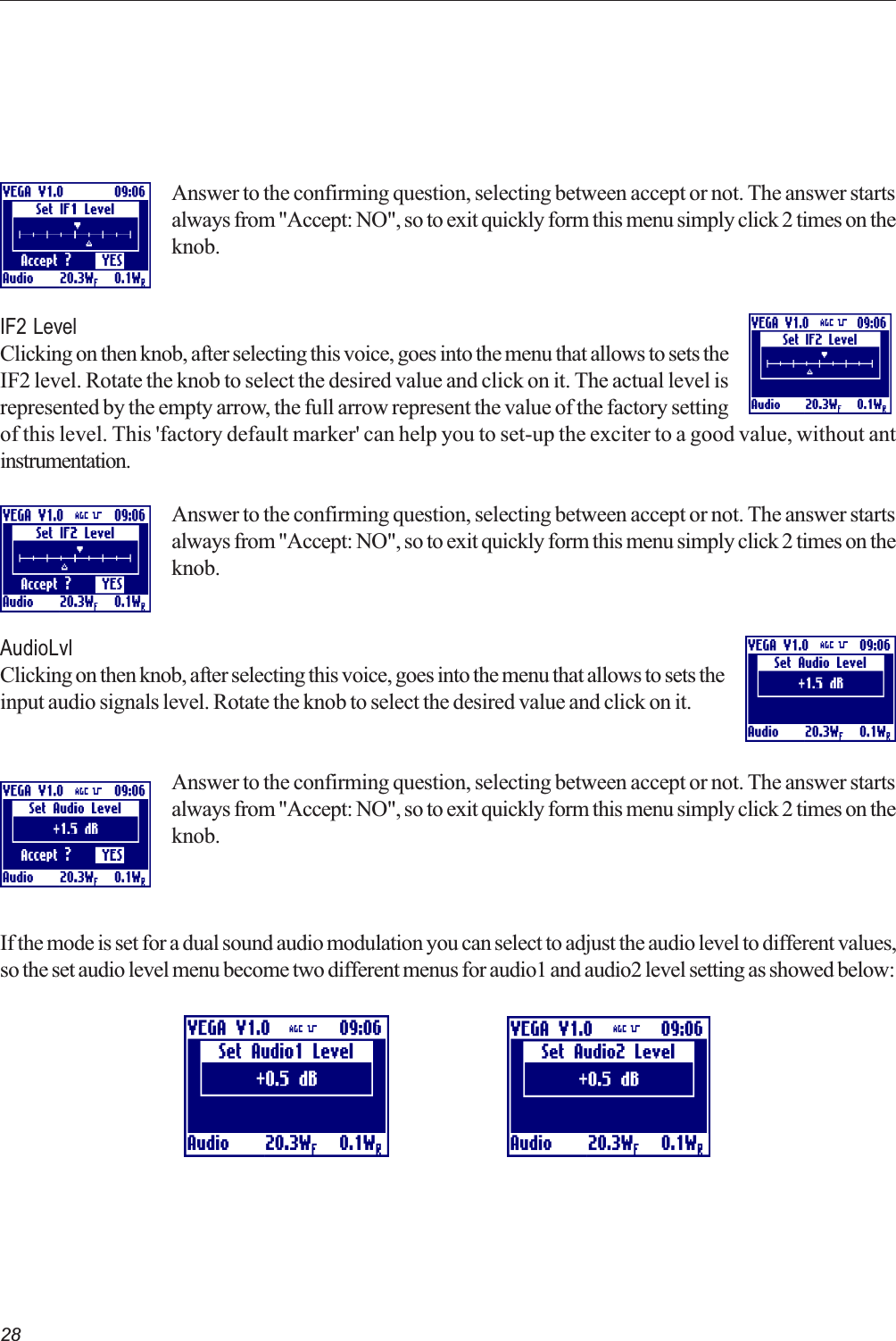 28Answer to the confirming question, selecting between accept or not. The answer startsalways from &quot;Accept: NO&quot;, so to exit quickly form this menu simply click 2 times on theknob.IF2 LevelClicking on then knob, after selecting this voice, goes into the menu that allows to sets theIF2 level. Rotate the knob to select the desired value and click on it. The actual level isrepresented by the empty arrow, the full arrow represent the value of the factory settingof this level. This &apos;factory default marker&apos; can help you to set-up the exciter to a good value, without antinstrumentation.Answer to the confirming question, selecting between accept or not. The answer startsalways from &quot;Accept: NO&quot;, so to exit quickly form this menu simply click 2 times on theknob.AudioLvlClicking on then knob, after selecting this voice, goes into the menu that allows to sets theinput audio signals level. Rotate the knob to select the desired value and click on it.Answer to the confirming question, selecting between accept or not. The answer startsalways from &quot;Accept: NO&quot;, so to exit quickly form this menu simply click 2 times on theknob.If the mode is set for a dual sound audio modulation you can select to adjust the audio level to different values,so the set audio level menu become two different menus for audio1 and audio2 level setting as showed below: 