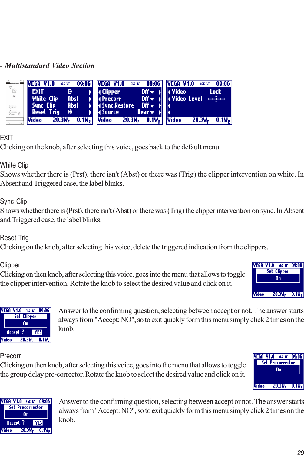 29- Multistandard Video SectionEXITClicking on the knob, after selecting this voice, goes back to the default menu.White ClipShows whether there is (Prst), there isn&apos;t (Abst) or there was (Trig) the clipper intervention on white. InAbsent and Triggered case, the label blinks.Sync ClipShows whether there is (Prst), there isn&apos;t (Abst) or there was (Trig) the clipper intervention on sync. In Absentand Triggered case, the label blinks.Reset TrigClicking on the knob, after selecting this voice, delete the triggered indication from the clippers.ClipperClicking on then knob, after selecting this voice, goes into the menu that allows to togglethe clipper intervention. Rotate the knob to select the desired value and click on it.Answer to the confirming question, selecting between accept or not. The answer startsalways from &quot;Accept: NO&quot;, so to exit quickly form this menu simply click 2 times on theknob.PrecorrClicking on then knob, after selecting this voice, goes into the menu that allows to togglethe group delay pre-corrector. Rotate the knob to select the desired value and click on it.Answer to the confirming question, selecting between accept or not. The answer startsalways from &quot;Accept: NO&quot;, so to exit quickly form this menu simply click 2 times on theknob.