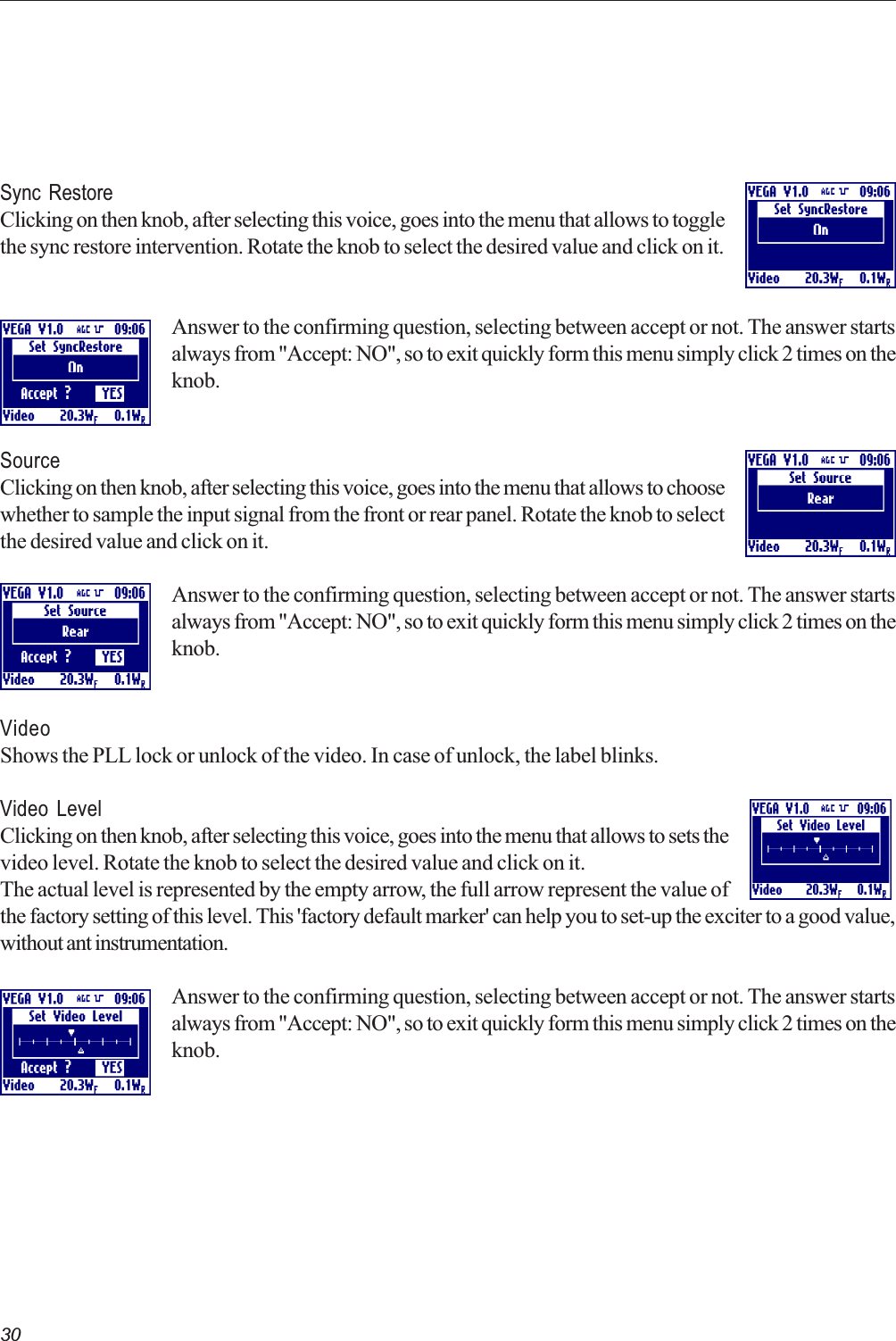 30Sync RestoreClicking on then knob, after selecting this voice, goes into the menu that allows to togglethe sync restore intervention. Rotate the knob to select the desired value and click on it.Answer to the confirming question, selecting between accept or not. The answer startsalways from &quot;Accept: NO&quot;, so to exit quickly form this menu simply click 2 times on theknob.SourceClicking on then knob, after selecting this voice, goes into the menu that allows to choosewhether to sample the input signal from the front or rear panel. Rotate the knob to selectthe desired value and click on it.Answer to the confirming question, selecting between accept or not. The answer startsalways from &quot;Accept: NO&quot;, so to exit quickly form this menu simply click 2 times on theknob.VideoShows the PLL lock or unlock of the video. In case of unlock, the label blinks.Video LevelClicking on then knob, after selecting this voice, goes into the menu that allows to sets thevideo level. Rotate the knob to select the desired value and click on it.The actual level is represented by the empty arrow, the full arrow represent the value ofthe factory setting of this level. This &apos;factory default marker&apos; can help you to set-up the exciter to a good value,without ant instrumentation.Answer to the confirming question, selecting between accept or not. The answer startsalways from &quot;Accept: NO&quot;, so to exit quickly form this menu simply click 2 times on theknob.