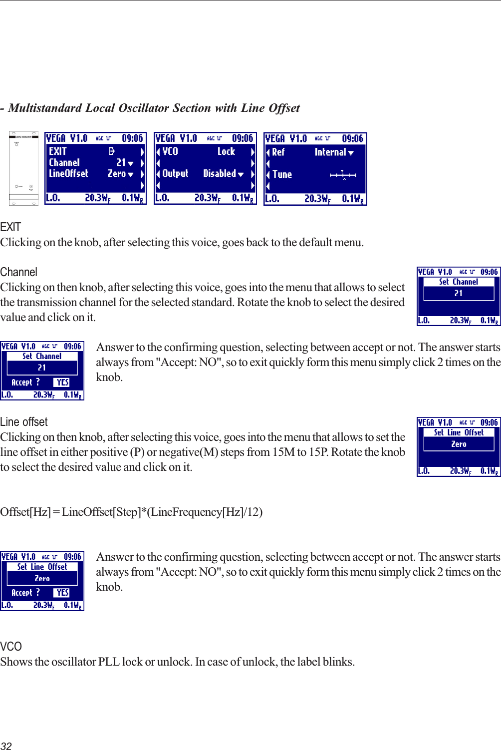 32- Multistandard Local Oscillator Section with Line OffsetEXITClicking on the knob, after selecting this voice, goes back to the default menu.ChannelClicking on then knob, after selecting this voice, goes into the menu that allows to selectthe transmission channel for the selected standard. Rotate the knob to select the desiredvalue and click on it.Answer to the confirming question, selecting between accept or not. The answer startsalways from &quot;Accept: NO&quot;, so to exit quickly form this menu simply click 2 times on theknob.Line offsetClicking on then knob, after selecting this voice, goes into the menu that allows to set theline offset in either positive (P) or negative(M) steps from 15M to 15P. Rotate the knobto select the desired value and click on it.Offset[Hz] = LineOffset[Step]*(LineFrequency[Hz]/12)Answer to the confirming question, selecting between accept or not. The answer startsalways from &quot;Accept: NO&quot;, so to exit quickly form this menu simply click 2 times on theknob.VCOShows the oscillator PLL lock or unlock. In case of unlock, the label blinks.