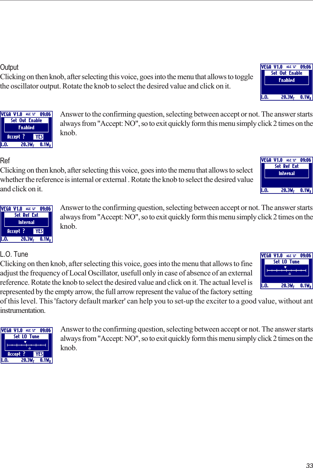 33OutputClicking on then knob, after selecting this voice, goes into the menu that allows to togglethe oscillator output. Rotate the knob to select the desired value and click on it.Answer to the confirming question, selecting between accept or not. The answer startsalways from &quot;Accept: NO&quot;, so to exit quickly form this menu simply click 2 times on theknob.RefClicking on then knob, after selecting this voice, goes into the menu that allows to selectwhether the reference is internal or external . Rotate the knob to select the desired valueand click on it.Answer to the confirming question, selecting between accept or not. The answer startsalways from &quot;Accept: NO&quot;, so to exit quickly form this menu simply click 2 times on theknob.L.O. TuneClicking on then knob, after selecting this voice, goes into the menu that allows to fineadjust the frequency of Local Oscillator, usefull only in case of absence of an externalreference. Rotate the knob to select the desired value and click on it. The actual level isrepresented by the empty arrow, the full arrow represent the value of the factory settingof this level. This &apos;factory default marker&apos; can help you to set-up the exciter to a good value, without antinstrumentation.Answer to the confirming question, selecting between accept or not. The answer startsalways from &quot;Accept: NO&quot;, so to exit quickly form this menu simply click 2 times on theknob.  