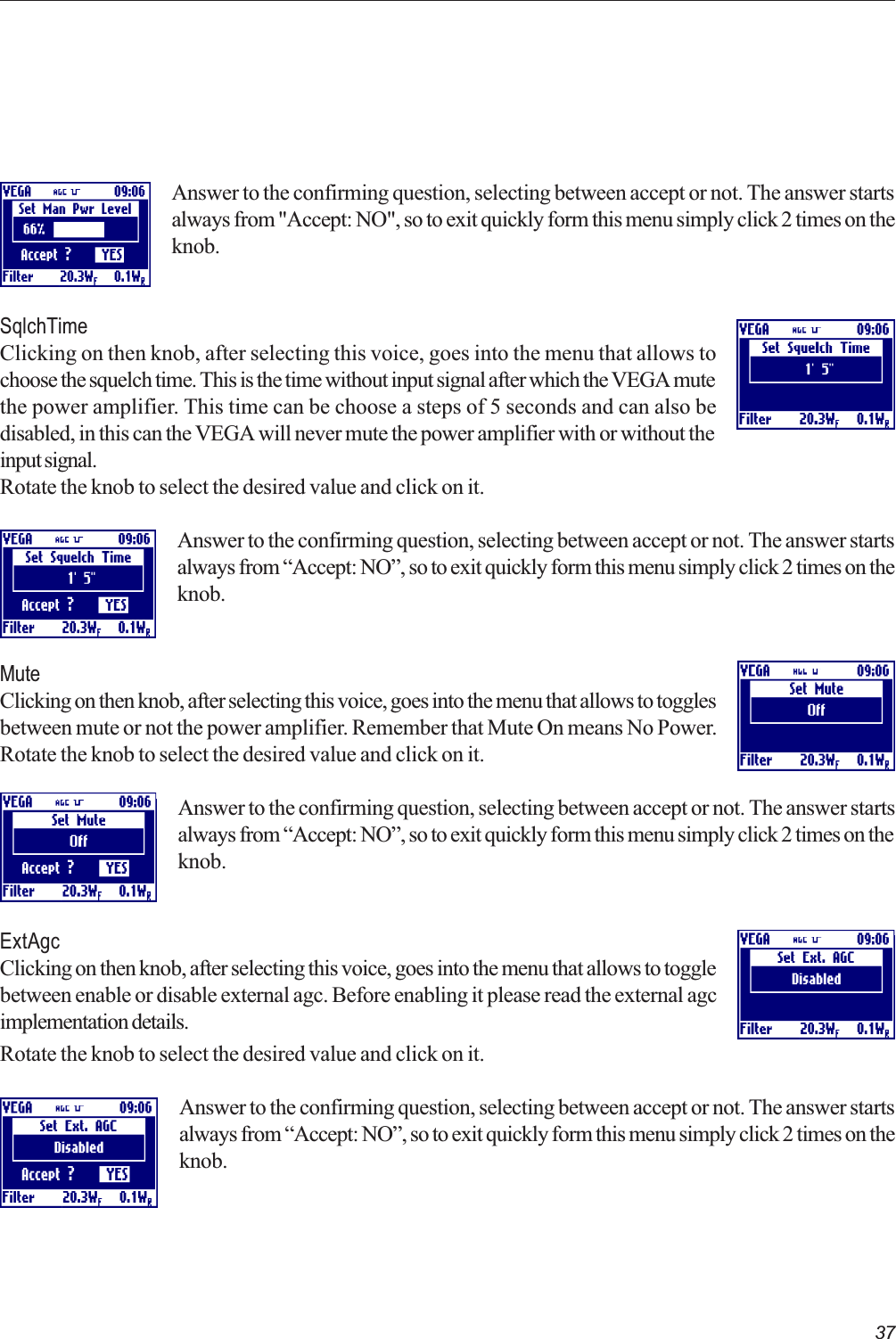 37Answer to the confirming question, selecting between accept or not. The answer startsalways from &quot;Accept: NO&quot;, so to exit quickly form this menu simply click 2 times on theknob.SqlchTimeClicking on then knob, after selecting this voice, goes into the menu that allows tochoose the squelch time. This is the time without input signal after which the VEGA mutethe power amplifier. This time can be choose a steps of 5 seconds and can also bedisabled, in this can the VEGA will never mute the power amplifier with or without theinput signal.Rotate the knob to select the desired value and click on it.Answer to the confirming question, selecting between accept or not. The answer startsalways from Accept: NO, so to exit quickly form this menu simply click 2 times on theknob.MuteClicking on then knob, after selecting this voice, goes into the menu that allows to togglesbetween mute or not the power amplifier. Remember that Mute On means No Power.Rotate the knob to select the desired value and click on it.Answer to the confirming question, selecting between accept or not. The answer startsalways from Accept: NO, so to exit quickly form this menu simply click 2 times on theknob.ExtAgcClicking on then knob, after selecting this voice, goes into the menu that allows to togglebetween enable or disable external agc. Before enabling it please read the external agcimplementation details.Rotate the knob to select the desired value and click on it.Answer to the confirming question, selecting between accept or not. The answer startsalways from Accept: NO, so to exit quickly form this menu simply click 2 times on theknob. 
