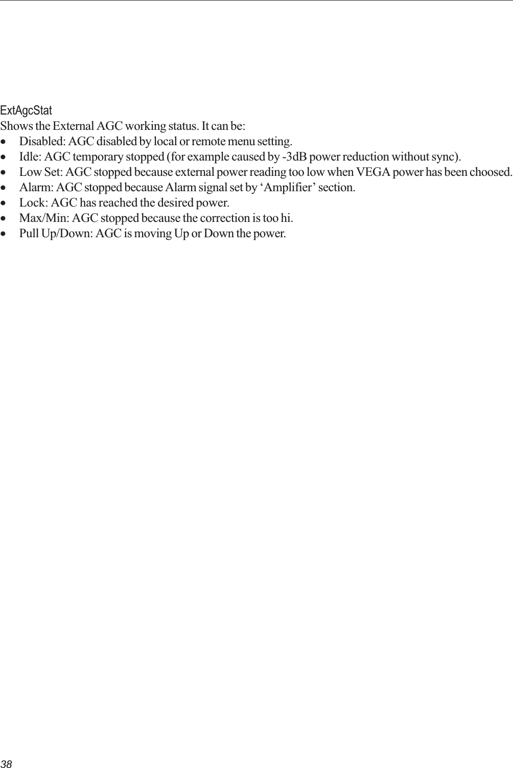 38ExtAgcStatShows the External AGC working status. It can be:·Disabled: AGC disabled by local or remote menu setting.·Idle: AGC temporary stopped (for example caused by -3dB power reduction without sync).·Low Set: AGC stopped because external power reading too low when VEGA power has been choosed.·Alarm: AGC stopped because Alarm signal set by Amplifier section.·Lock: AGC has reached the desired power.·Max/Min: AGC stopped because the correction is too hi.·Pull Up/Down: AGC is moving Up or Down the power.