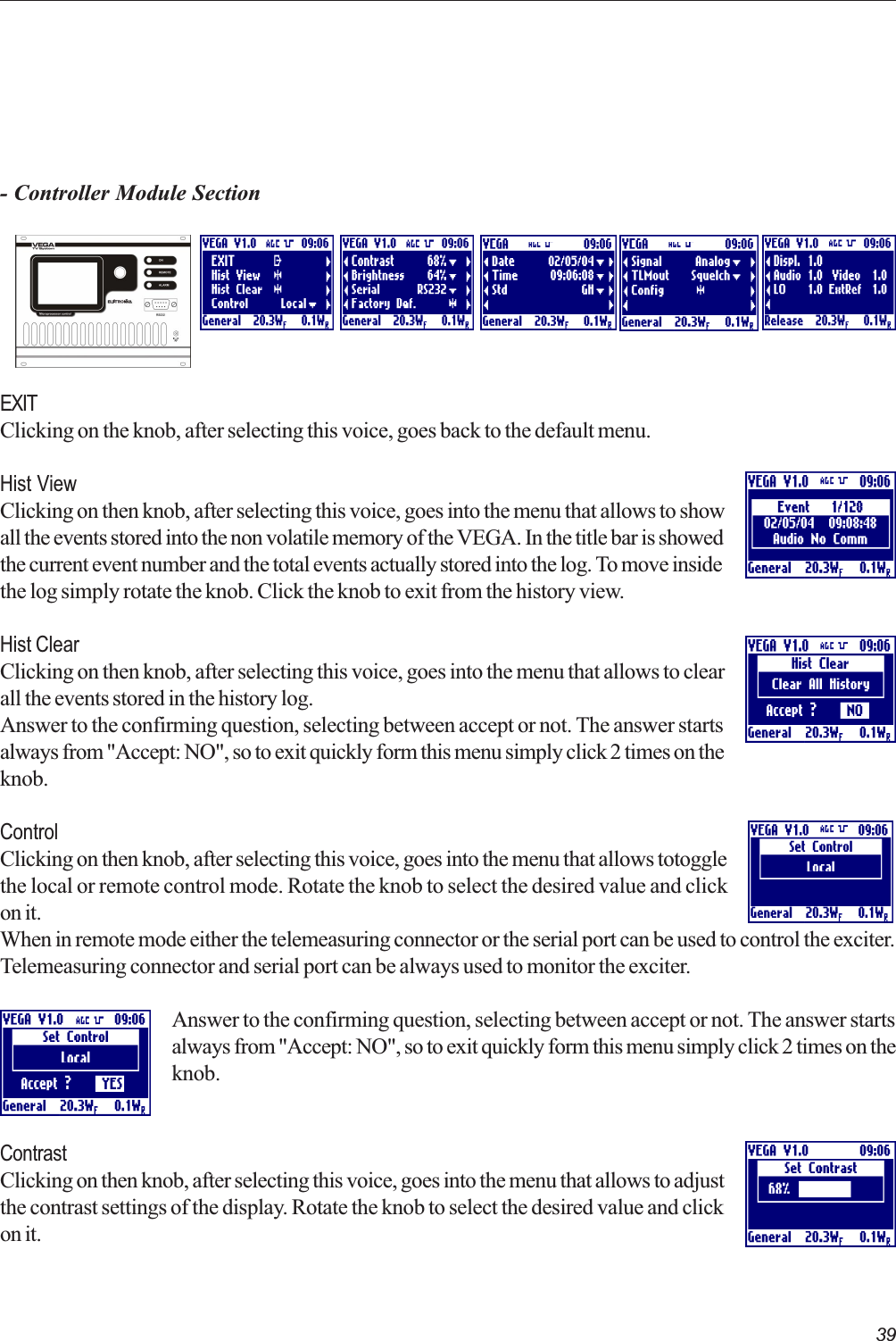 39- Controller Module SectionEXITClicking on the knob, after selecting this voice, goes back to the default menu.Hist ViewClicking on then knob, after selecting this voice, goes into the menu that allows to showall the events stored into the non volatile memory of the VEGA. In the title bar is showedthe current event number and the total events actually stored into the log. To move insidethe log simply rotate the knob. Click the knob to exit from the history view.Hist ClearClicking on then knob, after selecting this voice, goes into the menu that allows to clearall the events stored in the history log.Answer to the confirming question, selecting between accept or not. The answer startsalways from &quot;Accept: NO&quot;, so to exit quickly form this menu simply click 2 times on theknob.ControlClicking on then knob, after selecting this voice, goes into the menu that allows totogglethe local or remote control mode. Rotate the knob to select the desired value and clickon it.When in remote mode either the telemeasuring connector or the serial port can be used to control the exciter.Telemeasuring connector and serial port can be always used to monitor the exciter.Answer to the confirming question, selecting between accept or not. The answer startsalways from &quot;Accept: NO&quot;, so to exit quickly form this menu simply click 2 times on theknob.ContrastClicking on then knob, after selecting this voice, goes into the menu that allows to adjustthe contrast settings of the display. Rotate the knob to select the desired value and clickon it.