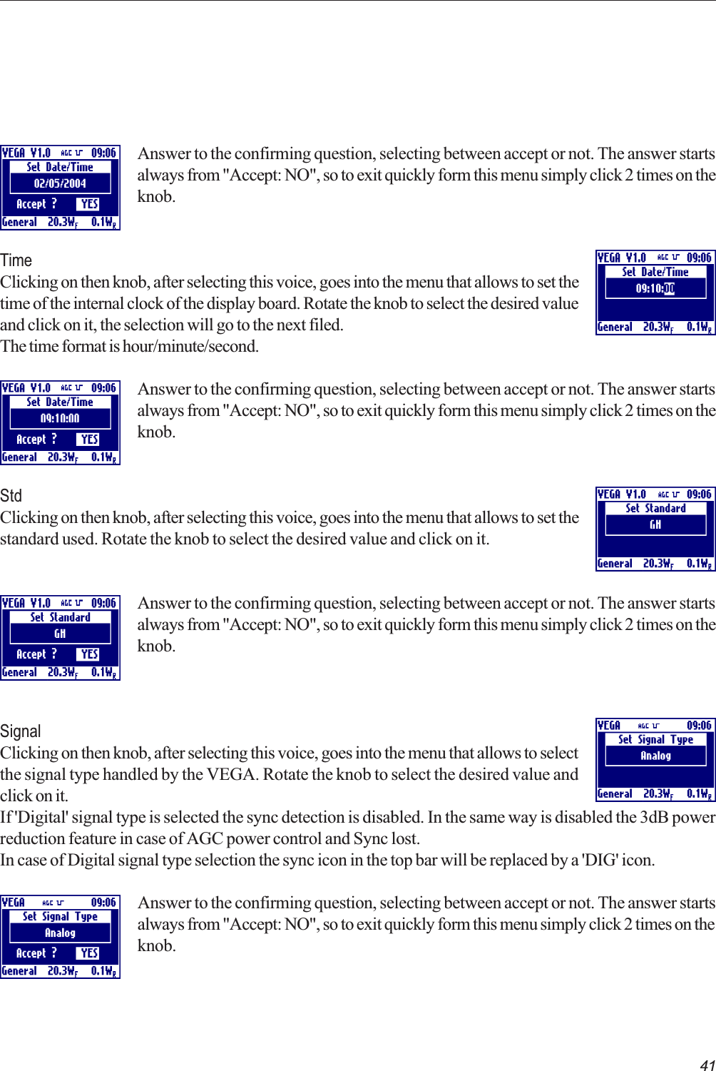41 Answer to the confirming question, selecting between accept or not. The answer startsalways from &quot;Accept: NO&quot;, so to exit quickly form this menu simply click 2 times on theknob.TimeClicking on then knob, after selecting this voice, goes into the menu that allows to set thetime of the internal clock of the display board. Rotate the knob to select the desired valueand click on it, the selection will go to the next filed.The time format is hour/minute/second.Answer to the confirming question, selecting between accept or not. The answer startsalways from &quot;Accept: NO&quot;, so to exit quickly form this menu simply click 2 times on theknob.StdClicking on then knob, after selecting this voice, goes into the menu that allows to set thestandard used. Rotate the knob to select the desired value and click on it.Answer to the confirming question, selecting between accept or not. The answer startsalways from &quot;Accept: NO&quot;, so to exit quickly form this menu simply click 2 times on theknob.SignalClicking on then knob, after selecting this voice, goes into the menu that allows to selectthe signal type handled by the VEGA. Rotate the knob to select the desired value andclick on it.If &apos;Digital&apos; signal type is selected the sync detection is disabled. In the same way is disabled the 3dB powerreduction feature in case of AGC power control and Sync lost.In case of Digital signal type selection the sync icon in the top bar will be replaced by a &apos;DIG&apos; icon.Answer to the confirming question, selecting between accept or not. The answer startsalways from &quot;Accept: NO&quot;, so to exit quickly form this menu simply click 2 times on theknob. 