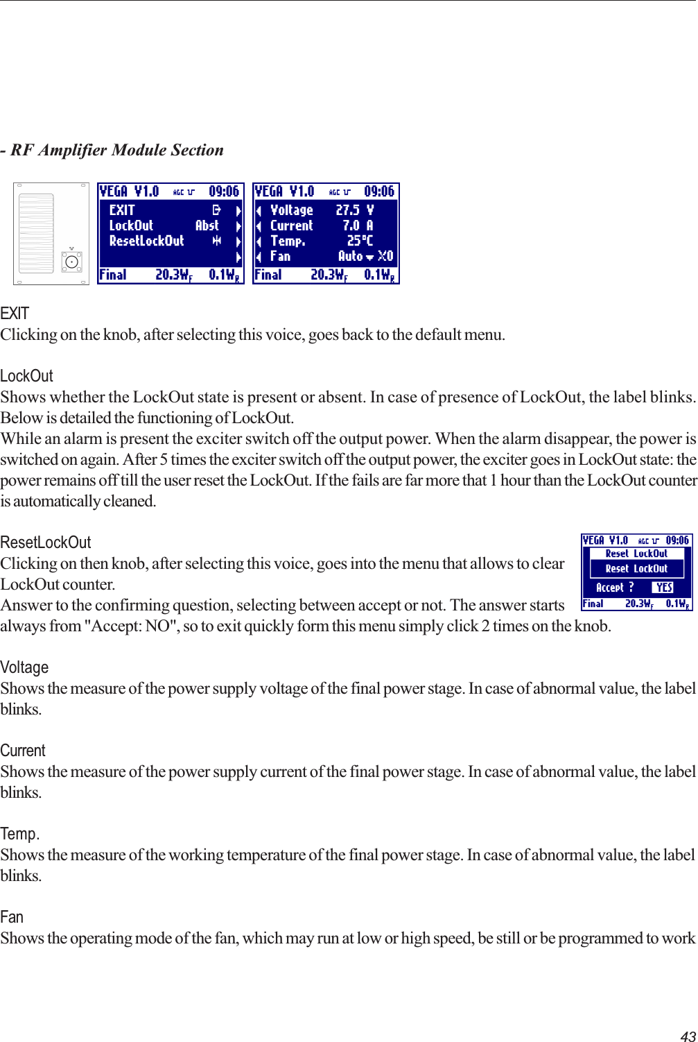 43- RF Amplifier Module SectionEXITClicking on the knob, after selecting this voice, goes back to the default menu.LockOutShows whether the LockOut state is present or absent. In case of presence of LockOut, the label blinks.Below is detailed the functioning of LockOut.While an alarm is present the exciter switch off the output power. When the alarm disappear, the power isswitched on again. After 5 times the exciter switch off the output power, the exciter goes in LockOut state: thepower remains off till the user reset the LockOut. If the fails are far more that 1 hour than the LockOut counteris automatically cleaned.ResetLockOutClicking on then knob, after selecting this voice, goes into the menu that allows to clearLockOut counter.Answer to the confirming question, selecting between accept or not. The answer startsalways from &quot;Accept: NO&quot;, so to exit quickly form this menu simply click 2 times on the knob.VoltageShows the measure of the power supply voltage of the final power stage. In case of abnormal value, the labelblinks.CurrentShows the measure of the power supply current of the final power stage. In case of abnormal value, the labelblinks.Temp.Shows the measure of the working temperature of the final power stage. In case of abnormal value, the labelblinks.FanShows the operating mode of the fan, which may run at low or high speed, be still or be programmed to work