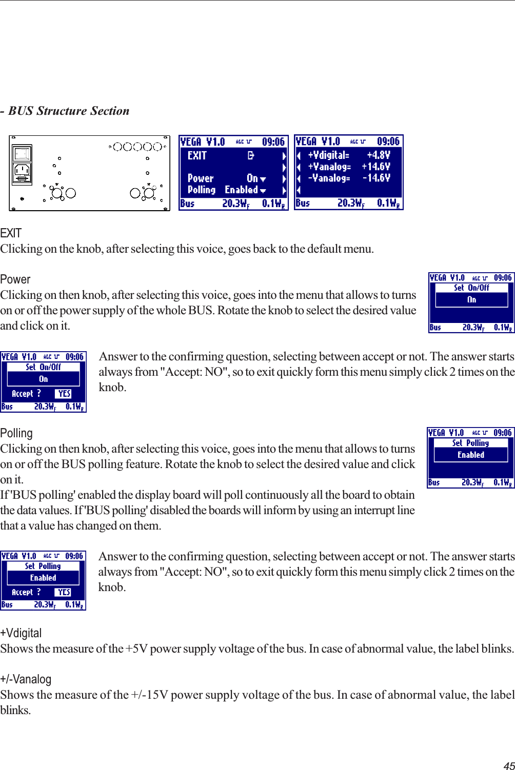 45- BUS Structure SectionEXITClicking on the knob, after selecting this voice, goes back to the default menu.PowerClicking on then knob, after selecting this voice, goes into the menu that allows to turnson or off the power supply of the whole BUS. Rotate the knob to select the desired valueand click on it.Answer to the confirming question, selecting between accept or not. The answer startsalways from &quot;Accept: NO&quot;, so to exit quickly form this menu simply click 2 times on theknob.PollingClicking on then knob, after selecting this voice, goes into the menu that allows to turnson or off the BUS polling feature. Rotate the knob to select the desired value and clickon it.If &apos;BUS polling&apos; enabled the display board will poll continuously all the board to obtainthe data values. If &apos;BUS polling&apos; disabled the boards will inform by using an interrupt linethat a value has changed on them.Answer to the confirming question, selecting between accept or not. The answer startsalways from &quot;Accept: NO&quot;, so to exit quickly form this menu simply click 2 times on theknob.+VdigitalShows the measure of the +5V power supply voltage of the bus. In case of abnormal value, the label blinks.+/-VanalogShows the measure of the +/-15V power supply voltage of the bus. In case of abnormal value, the labelblinks.   