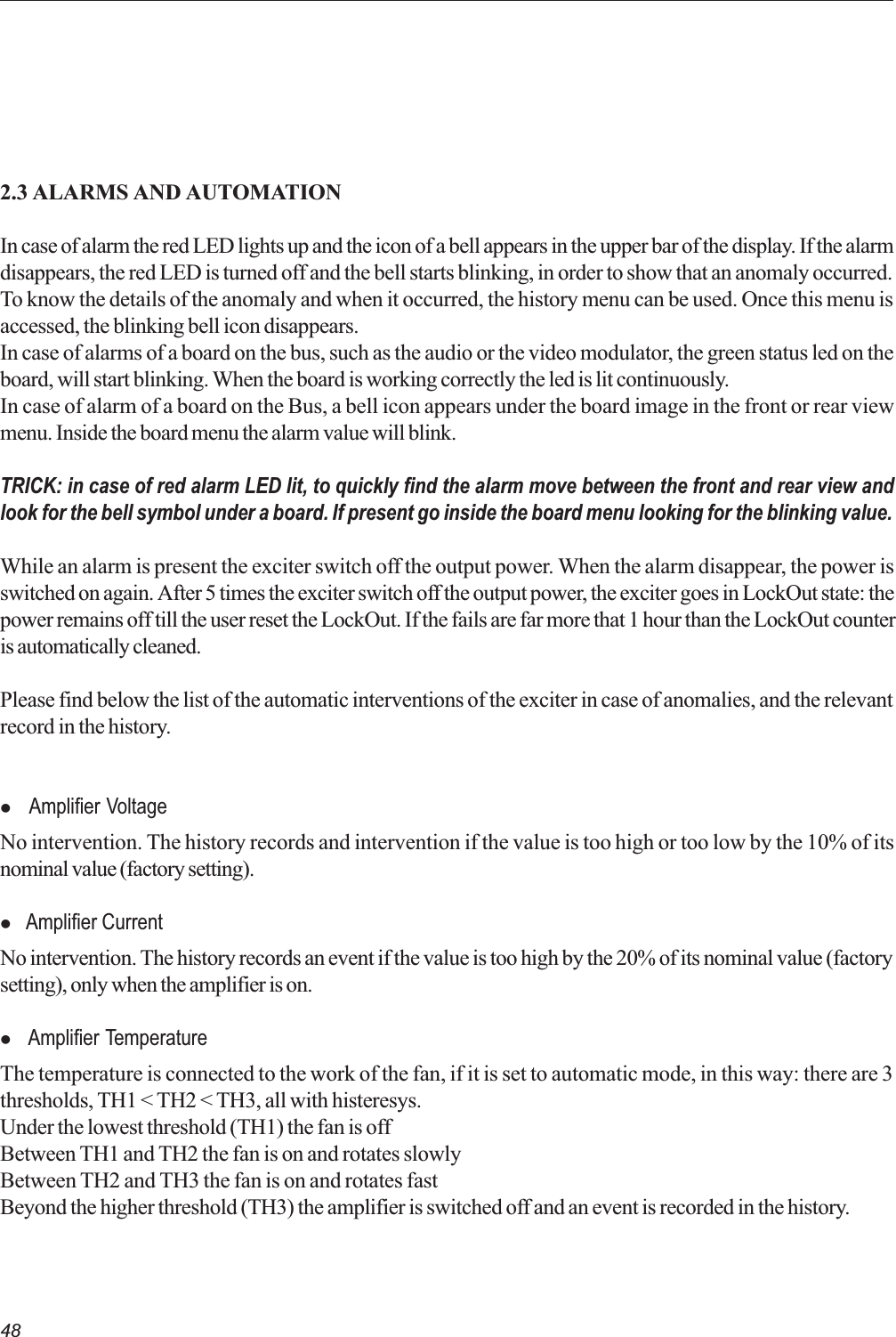 482.3 ALARMS AND AUTOMATIONIn case of alarm the red LED lights up and the icon of a bell appears in the upper bar of the display. If the alarmdisappears, the red LED is turned off and the bell starts blinking, in order to show that an anomaly occurred.To know the details of the anomaly and when it occurred, the history menu can be used. Once this menu isaccessed, the blinking bell icon disappears.In case of alarms of a board on the bus, such as the audio or the video modulator, the green status led on theboard, will start blinking. When the board is working correctly the led is lit continuously.In case of alarm of a board on the Bus, a bell icon appears under the board image in the front or rear viewmenu. Inside the board menu the alarm value will blink.TRICK: in case of red alarm LED lit, to quickly find the alarm move between the front and rear view andlook for the bell symbol under a board. If present go inside the board menu looking for the blinking value.While an alarm is present the exciter switch off the output power. When the alarm disappear, the power isswitched on again. After 5 times the exciter switch off the output power, the exciter goes in LockOut state: thepower remains off till the user reset the LockOut. If the fails are far more that 1 hour than the LockOut counteris automatically cleaned.Please find below the list of the automatic interventions of the exciter in case of anomalies, and the relevantrecord in the history.l  Amplifier VoltageNo intervention. The history records and intervention if the value is too high or too low by the 10% of itsnominal value (factory setting).l Amplifier CurrentNo intervention. The history records an event if the value is too high by the 20% of its nominal value (factorysetting), only when the amplifier is on.l  Amplifier TemperatureThe temperature is connected to the work of the fan, if it is set to automatic mode, in this way: there are 3thresholds, TH1 &lt; TH2 &lt; TH3, all with histeresys.Under the lowest threshold (TH1) the fan is offBetween TH1 and TH2 the fan is on and rotates slowlyBetween TH2 and TH3 the fan is on and rotates fastBeyond the higher threshold (TH3) the amplifier is switched off and an event is recorded in the history.