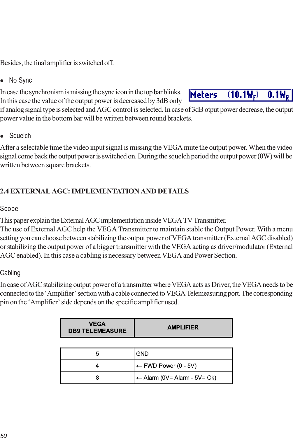 50Besides, the final amplifier is switched off.l  No SyncIn case the synchronism is missing the sync icon in the top bar blinks.In this case the value of the output power is decreased by 3dB onlyif analog signal type is selected and AGC control is selected. In case of 3dB otput power decrease, the outputpower value in the bottom bar will be written between round brackets.l  SquelchAfter a selectable time the video input signal is missing the VEGA mute the output power. When the videosignal come back the output power is switched on. During the squelch period the output power (0W) will bewritten between square brackets.2.4 EXTERNAL AGC: IMPLEMENTATION AND DETAILSScopeThis paper explain the External AGC implementation inside VEGA TV Transmitter.The use of External AGC help the VEGA Transmitter to maintain stable the Output Power. With a menusetting you can choose between stabilizing the output power of VEGA transmitter (External AGC disabled)or stabilizing the output power of a bigger transmitter with the VEGA acting as driver/modulator (ExternalAGC enabled). In this case a cabling is necessary between VEGA and Power Section.CablingIn case of AGC stabilizing output power of a transmitter where VEGA acts as Driver, the VEGA needs to beconnected to the Amplifier section with a cable connected to VEGA Telemeasuring port. The correspondingpin on the Amplifier side depends on the specific amplifier used.VEGADB9 TELEMEASURE AMPLIFIER5GND4¬ FWD Power (0 - 5V)8¬ Alarm (0V= Alarm - 5V= Ok)