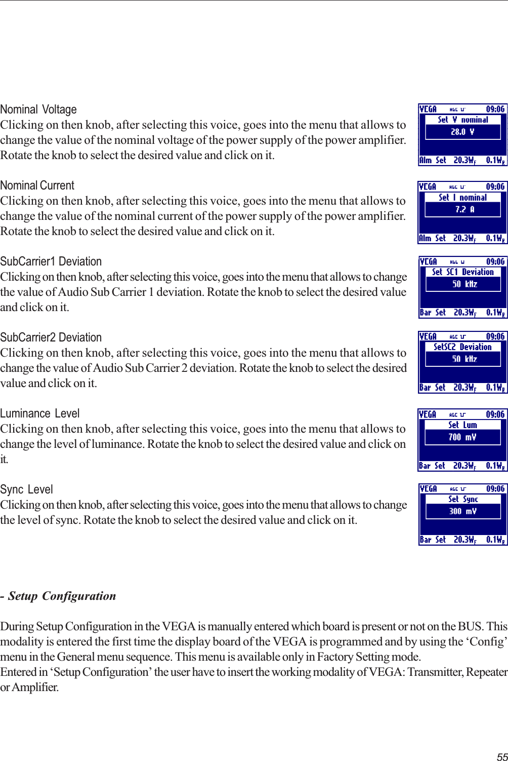 55Nominal VoltageClicking on then knob, after selecting this voice, goes into the menu that allows tochange the value of the nominal voltage of the power supply of the power amplifier.Rotate the knob to select the desired value and click on it.Nominal CurrentClicking on then knob, after selecting this voice, goes into the menu that allows tochange the value of the nominal current of the power supply of the power amplifier.Rotate the knob to select the desired value and click on it.SubCarrier1 DeviationClicking on then knob, after selecting this voice, goes into the menu that allows to changethe value of Audio Sub Carrier 1 deviation. Rotate the knob to select the desired valueand click on it.SubCarrier2 DeviationClicking on then knob, after selecting this voice, goes into the menu that allows tochange the value of Audio Sub Carrier 2 deviation. Rotate the knob to select the desiredvalue and click on it.Luminance LevelClicking on then knob, after selecting this voice, goes into the menu that allows tochange the level of luminance. Rotate the knob to select the desired value and click onit.Sync LevelClicking on then knob, after selecting this voice, goes into the menu that allows to changethe level of sync. Rotate the knob to select the desired value and click on it.- Setup ConfigurationDuring Setup Configuration in the VEGA is manually entered which board is present or not on the BUS. Thismodality is entered the first time the display board of the VEGA is programmed and by using the Configmenu in the General menu sequence. This menu is available only in Factory Setting mode.Entered in Setup Configuration the user have to insert the working modality of VEGA: Transmitter, Repeateror Amplifier.