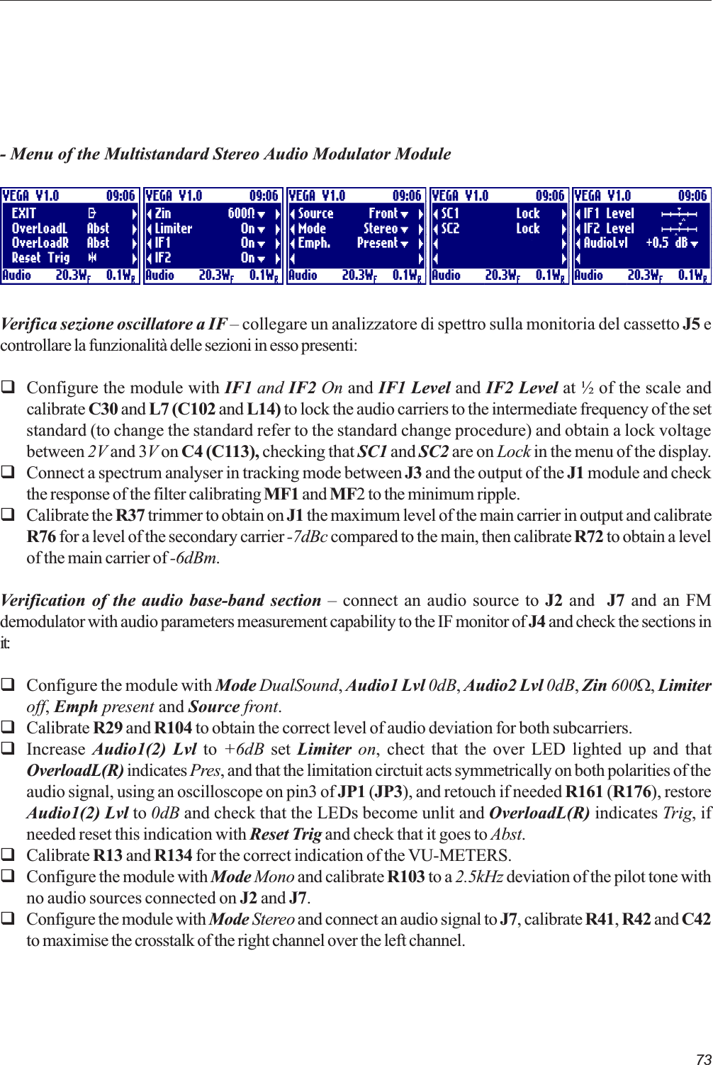 73- Menu of the Multistandard Stereo Audio Modulator ModuleVerifica sezione oscillatore a IF  collegare un analizzatore di spettro sulla monitoria del cassetto J5 econtrollare la funzionalità delle sezioni in esso presenti:qConfigure the module with IF1 and IF2 On and IF1 Level and IF2 Level at ½ of the scale andcalibrate C30 and L7 (C102 and L14) to lock the audio carriers to the intermediate frequency of the setstandard (to change the standard refer to the standard change procedure) and obtain a lock voltagebetween 2V and 3V on C4 (C113), checking that SC1 and SC2 are on Lock in the menu of the display.qConnect a spectrum analyser in tracking mode between J3 and the output of the J1 module and checkthe response of the filter calibrating MF1 and MF2 to the minimum ripple.qCalibrate the R37 trimmer to obtain on J1 the maximum level of the main carrier in output and calibrateR76 for a level of the secondary carrier -7dBc compared to the main, then calibrate R72 to obtain a levelof the main carrier of -6dBm.Verification of the audio base-band section  connect an audio source to J2 and  J7 and an FMdemodulator with audio parameters measurement capability to the IF monitor of J4 and check the sections init:qConfigure the module with Mode DualSound, Audio1 Lvl 0dB, Audio2 Lvl 0dB, Zin 600W, Limiteroff, Emph present and Source front.qCalibrate R29 and R104 to obtain the correct level of audio deviation for both subcarriers.qIncrease  Audio1(2) Lvl to +6dB set Limiter on, chect that the over LED lighted up and thatOverloadL(R) indicates Pres, and that the limitation circtuit acts symmetrically on both polarities of theaudio signal, using an oscilloscope on pin3 of JP1 (JP3), and retouch if needed R161 (R176), restoreAudio1(2) Lvl to 0dB and check that the LEDs become unlit and OverloadL(R) indicates Trig, ifneeded reset this indication with Reset Trig and check that it goes to Abst.qCalibrate R13 and R134 for the correct indication of the VU-METERS.qConfigure the module with Mode Mono and calibrate R103 to a 2.5kHz deviation of the pilot tone withno audio sources connected on J2 and J7.qConfigure the module with Mode Stereo and connect an audio signal to J7, calibrate R41, R42 and C42to maximise the crosstalk of the right channel over the left channel.