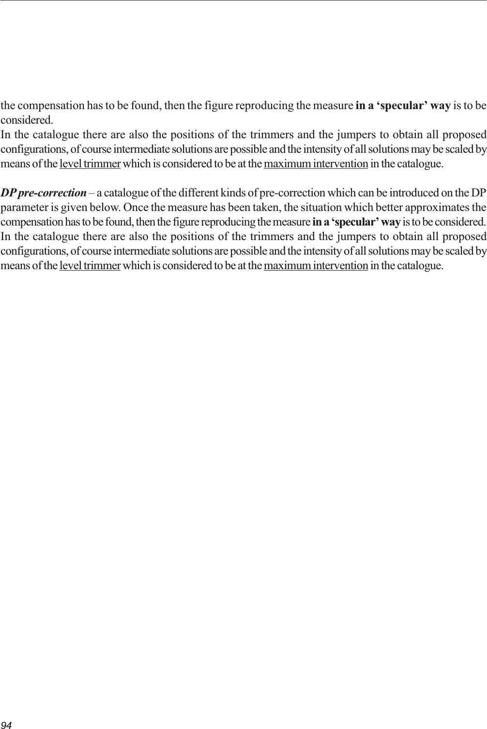94the compensation has to be found, then the figure reproducing the measure in a specular way is to beconsidered.In the catalogue there are also the positions of the trimmers and the jumpers to obtain all proposedconfigurations, of course intermediate solutions are possible and the intensity of all solutions may be scaled bymeans of the level trimmer which is considered to be at the maximum intervention in the catalogue.DP pre-correction  a catalogue of the different kinds of pre-correction which can be introduced on the DPparameter is given below. Once the measure has been taken, the situation which better approximates thecompensation has to be found, then the figure reproducing the measure in a specular way is to be considered.In the catalogue there are also the positions of the trimmers and the jumpers to obtain all proposedconfigurations, of course intermediate solutions are possible and the intensity of all solutions may be scaled bymeans of the level trimmer which is considered to be at the maximum intervention in the catalogue.