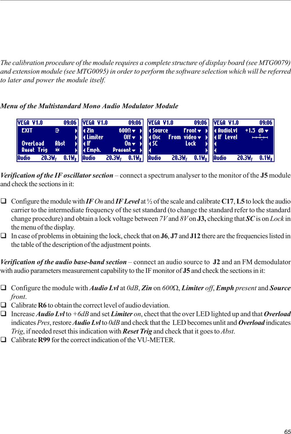 65The calibration procedure of the module requires a complete structure of display board (see MTG0079)and extension module (see MTG0095) in order to perform the software selection which will be referredto later and power the module itself.Menu of the Multistandard Mono Audio Modulator ModuleVerification of the IF oscillator section  connect a spectrum analyser to the monitor of the J5 moduleand check the sections in it:qConfigure the module with IF On and IF Level at ½ of the scale and calibrate C17, L5 to lock the audiocarrier to the intermediate frequency of the set standard (to change the standard refer to the standardchange procedure) and obtain a lock voltage between 7V and 8V on J3, checking that SC is on Lock inthe menu of the display.qIn case of problems in obtaining the lock, check that on J6, J7 and J12 there are the frequencies listed inthe table of the description of the adjustment points.Verification of the audio base-band section  connect an audio source to  J2 and an FM demodulatorwith audio parameters measurement capability to the IF monitor of J5 and check the sections in it:qConfigure the module with Audio Lvl at 0dB, Zin on 600W, Limiter off, Emph present and Sourcefront.qCalibrate R6 to obtain the correct level of audio deviation.qIncrease Audio Lvl to +6dB and set Limiter on, chect that the over LED lighted up and that Overloadindicates Pres, restore Audio Lvl to 0dB and check that the  LED becomes unlit and Overload indicatesTrig, if needed reset this indication with Reset Trig and check that it goes to Abst.qCalibrate R99 for the correct indication of the VU-METER.