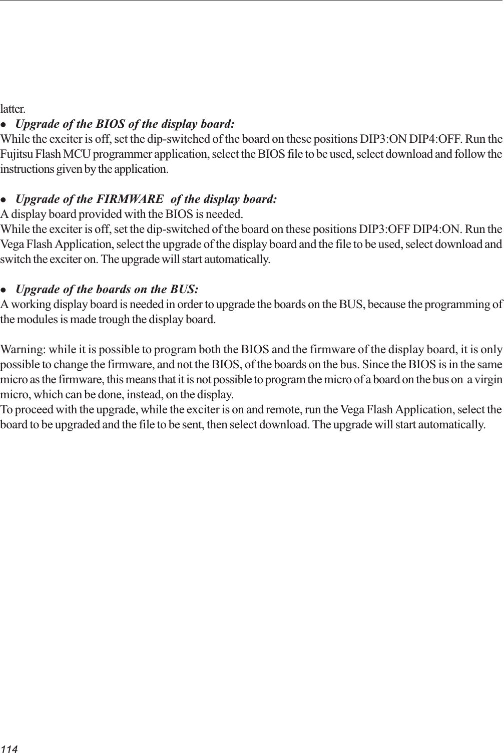 114latter.l Upgrade of the BIOS of the display board:While the exciter is off, set the dip-switched of the board on these positions DIP3:ON DIP4:OFF. Run theFujitsu Flash MCU programmer application, select the BIOS file to be used, select download and follow theinstructions given by the application.l     Upgrade of the FIRMWARE  of the display board:A display board provided with the BIOS is needed.While the exciter is off, set the dip-switched of the board on these positions DIP3:OFF DIP4:ON. Run theVega Flash Application, select the upgrade of the display board and the file to be used, select download andswitch the exciter on. The upgrade will start automatically.l     Upgrade of the boards on the BUS:A working display board is needed in order to upgrade the boards on the BUS, because the programming ofthe modules is made trough the display board.Warning: while it is possible to program both the BIOS and the firmware of the display board, it is onlypossible to change the firmware, and not the BIOS, of the boards on the bus. Since the BIOS is in the samemicro as the firmware, this means that it is not possible to program the micro of a board on the bus on  a virginmicro, which can be done, instead, on the display.To proceed with the upgrade, while the exciter is on and remote, run the Vega Flash Application, select theboard to be upgraded and the file to be sent, then select download. The upgrade will start automatically.
