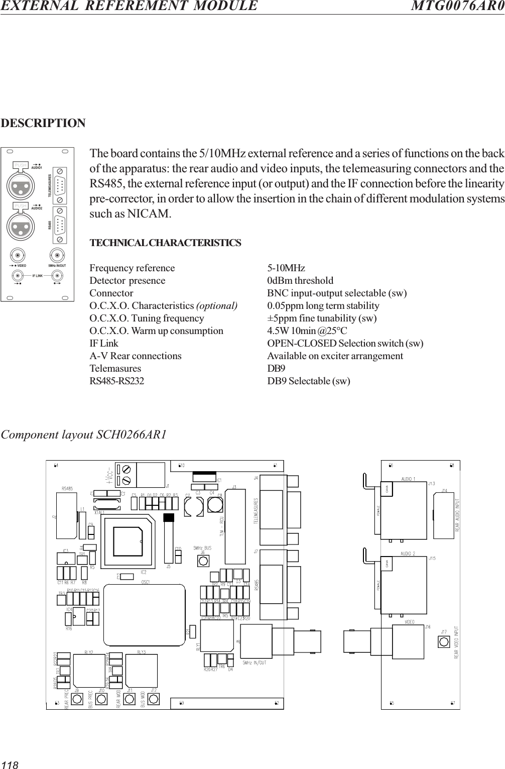 118EXTERNAL REFEREMENT MODULE MTG0076AR0DESCRIPTIONThe board contains the 5/10MHz external reference and a series of functions on the backof the apparatus: the rear audio and video inputs, the telemeasuring connectors and theRS485, the external reference input (or output) and the IF connection before the linearitypre-corrector, in order to allow the insertion in the chain of different modulation systemssuch as NICAM.TECHNICAL CHARACTERISTICSFrequency reference 5-10MHzDetector presence 0dBm thresholdConnector BNC input-output selectable (sw)O.C.X.O. Characteristics (optional) 0.05ppm long term stabilityO.C.X.O. Tuning frequency ±5ppm fine tunability (sw)O.C.X.O. Warm up consumption 4.5W 10min @25°CIF Link OPEN-CLOSED Selection switch (sw)A-V Rear connections Available on exciter arrangementTelemasures DB9RS485-RS232 DB9 Selectable (sw)Component layout SCH0266AR1