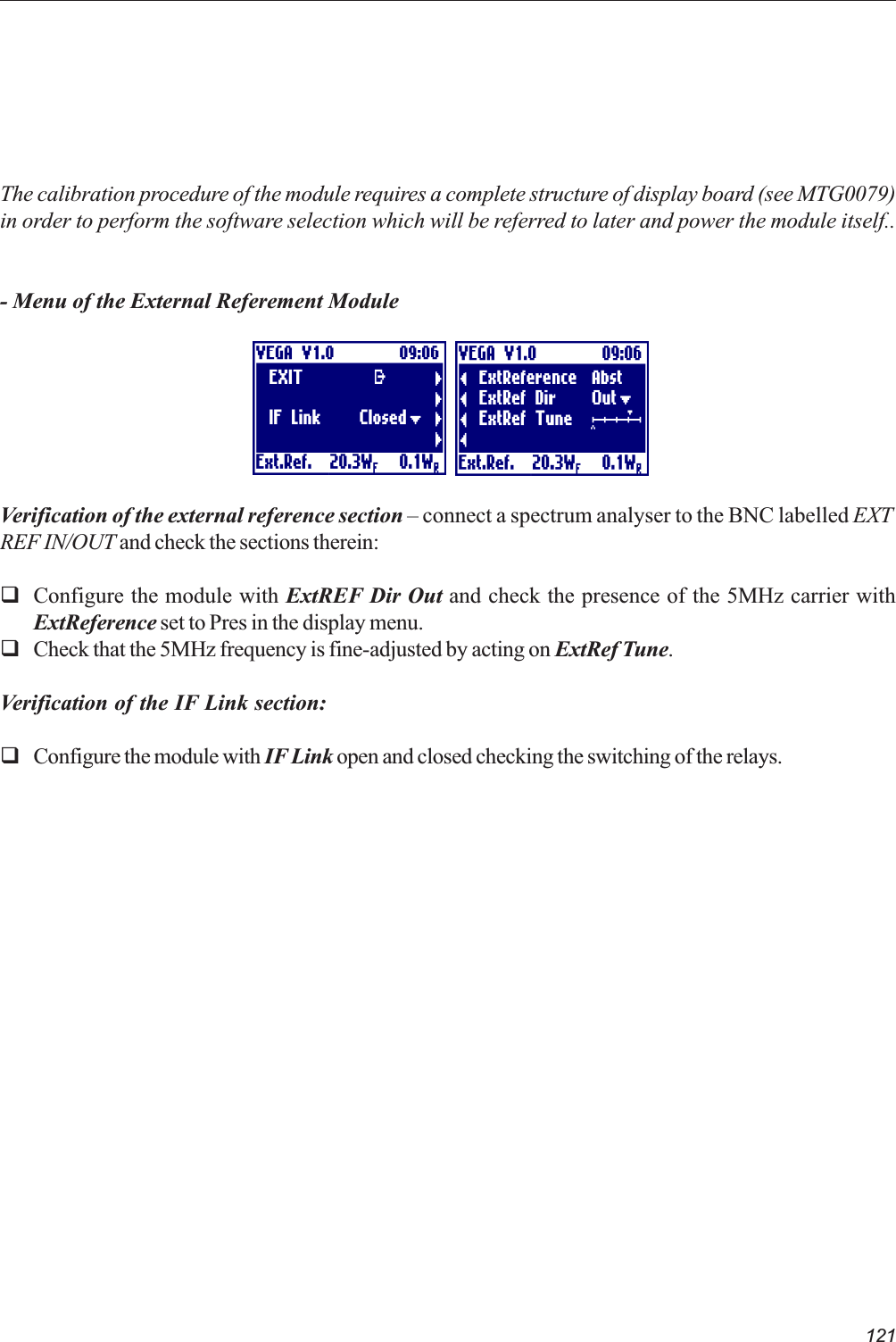 121The calibration procedure of the module requires a complete structure of display board (see MTG0079)in order to perform the software selection which will be referred to later and power the module itself..- Menu of the External Referement ModuleVerification of the external reference section  connect a spectrum analyser to the BNC labelled EXTREF IN/OUT and check the sections therein:qConfigure the module with ExtREF Dir Out and check the presence of the 5MHz carrier withExtReference set to Pres in the display menu.qCheck that the 5MHz frequency is fine-adjusted by acting on ExtRef Tune.Verification of the IF Link section:qConfigure the module with IF Link open and closed checking the switching of the relays.