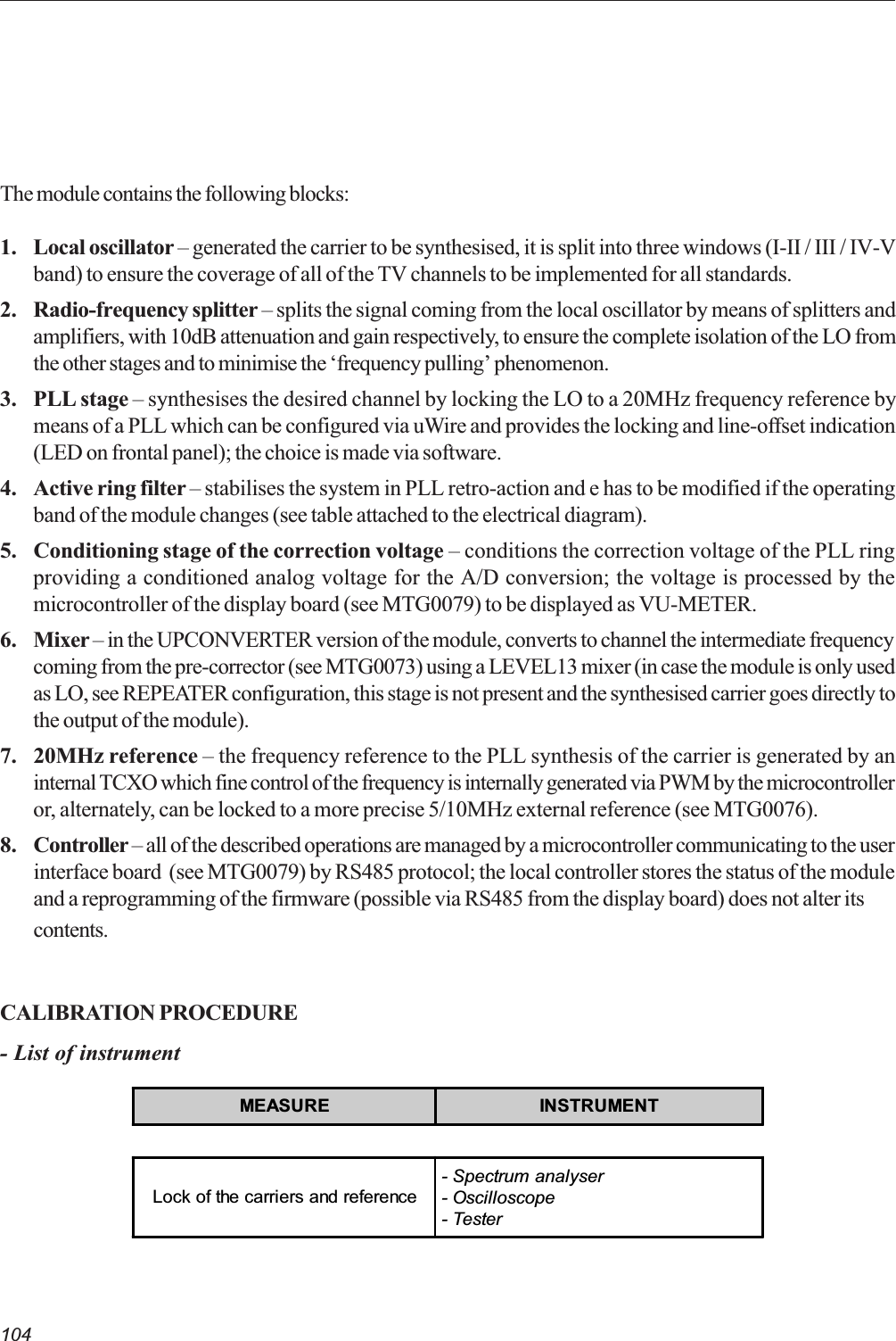 104The module contains the following blocks:1. Local oscillator  generated the carrier to be synthesised, it is split into three windows (I-II / III / IV-Vband) to ensure the coverage of all of the TV channels to be implemented for all standards.2. Radio-frequency splitter  splits the signal coming from the local oscillator by means of splitters andamplifiers, with 10dB attenuation and gain respectively, to ensure the complete isolation of the LO fromthe other stages and to minimise the frequency pulling phenomenon.3. PLL stage  synthesises the desired channel by locking the LO to a 20MHz frequency reference bymeans of a PLL which can be configured via uWire and provides the locking and line-offset indication(LED on frontal panel); the choice is made via software.4. Active ring filter  stabilises the system in PLL retro-action and e has to be modified if the operatingband of the module changes (see table attached to the electrical diagram).5. Conditioning stage of the correction voltage  conditions the correction voltage of the PLL ringproviding a conditioned analog voltage for the A/D conversion; the voltage is processed by themicrocontroller of the display board (see MTG0079) to be displayed as VU-METER.6. Mixer  in the UPCONVERTER version of the module, converts to channel the intermediate frequencycoming from the pre-corrector (see MTG0073) using a LEVEL13 mixer (in case the module is only usedas LO, see REPEATER configuration, this stage is not present and the synthesised carrier goes directly tothe output of the module).7. 20MHz reference  the frequency reference to the PLL synthesis of the carrier is generated by aninternal TCXO which fine control of the frequency is internally generated via PWM by the microcontrolleror, alternately, can be locked to a more precise 5/10MHz external reference (see MTG0076).8. Controller  all of the described operations are managed by a microcontroller communicating to the userinterface board  (see MTG0079) by RS485 protocol; the local controller stores the status of the moduleand a reprogramming of the firmware (possible via RS485 from the display board) does not alter itscontents.CALIBRATION PROCEDURE- List of instrumentMEASURE INSTRUMENTLock of the carriers and reference- Spectrum analyser- Oscilloscope- Tester