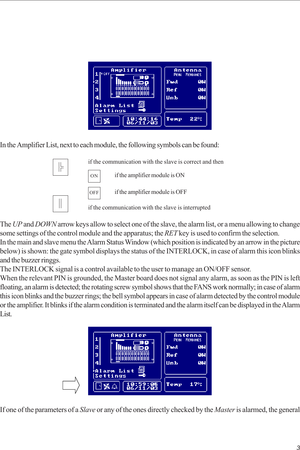 3if the communication with the slave is correct and thenif the communication with the slave is interruptedONif the amplifier module is OFFOFFif the amplifier module is ONIn the Amplifier List, next to each module, the following symbols can be found:The UP and DOWN arrow keys allow to select one of the slave, the alarm list, or a menu allowing to changesome settings of the control module and the apparatus; the RET key is used to confirm the selection.In the main and slave menu the Alarm Status Window (which position is indicated by an arrow in the picturebelow) is shown: the gate symbol displays the status of the INTERLOCK, in case of alarm this icon blinksand the buzzer ringgs.The INTERLOCK signal is a control available to the user to manage an ON/OFF sensor.When the relevant PIN is grounded, the Master board does not signal any alarm, as soon as the PIN is leftfloating, an alarm is detected; the rotating screw symbol shows that the FANS work normally; in case of alarmthis icon blinks and the buzzer rings; the bell symbol appears in case of alarm detected by the control moduleor the amplifier. It blinks if the alarm condition is terminated and the alarm itself can be displayed in the AlarmList.If one of the parameters of a Slave or any of the ones directly checked by the Master is alarmed, the general