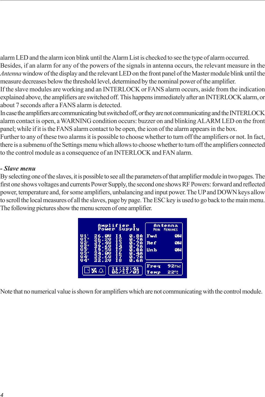 4Note that no numerical value is shown for amplifiers which are not communicating with the control module.alarm LED and the alarm icon blink until the Alarm List is checked to see the type of alarm occurred.Besides, if an alarm for any of the powers of the signals in antenna occurs, the relevant measure in theAntenna window of the display and the relevant LED on the front panel of the Master module blink until themeasure decreases below the threshold level, determined by the nominal power of the amplifier.If the slave modules are working and an INTERLOCK or FANS alarm occurs, aside from the indicationexplained above, the amplifiers are switched off. This happens immediately after an INTERLOCK alarm, orabout 7 seconds after a FANS alarm is detected.In case the amplifiers are communicating but switched off, or they are not communicating and the INTERLOCKalarm contact is open, a WARNING condition occurs: buzzer on and blinking ALARM LED on the frontpanel; while if it is the FANS alarm contact to be open, the icon of the alarm appears in the box.Further to any of these two alarms it is possible to choose whether to turn off the amplifiers or not. In fact,there is a submenu of the Settings menu which allows to choose whether to turn off the amplifiers connectedto the control module as a consequence of an INTERLOCK and FAN alarm.- Slave menuBy selecting one of the slaves, it is possible to see all the parameters of that amplifier module in two pages. Thefirst one shows voltages and currents Power Supply, the second one shows RF Powers: forward and reflectedpower, temperature and, for some amplifiers, unbalancing and input power. The UP and DOWN keys allowto scroll the local measures of all the slaves, page by page. The ESC key is used to go back to the main menu.The following pictures show the menu screen of one amplifier.