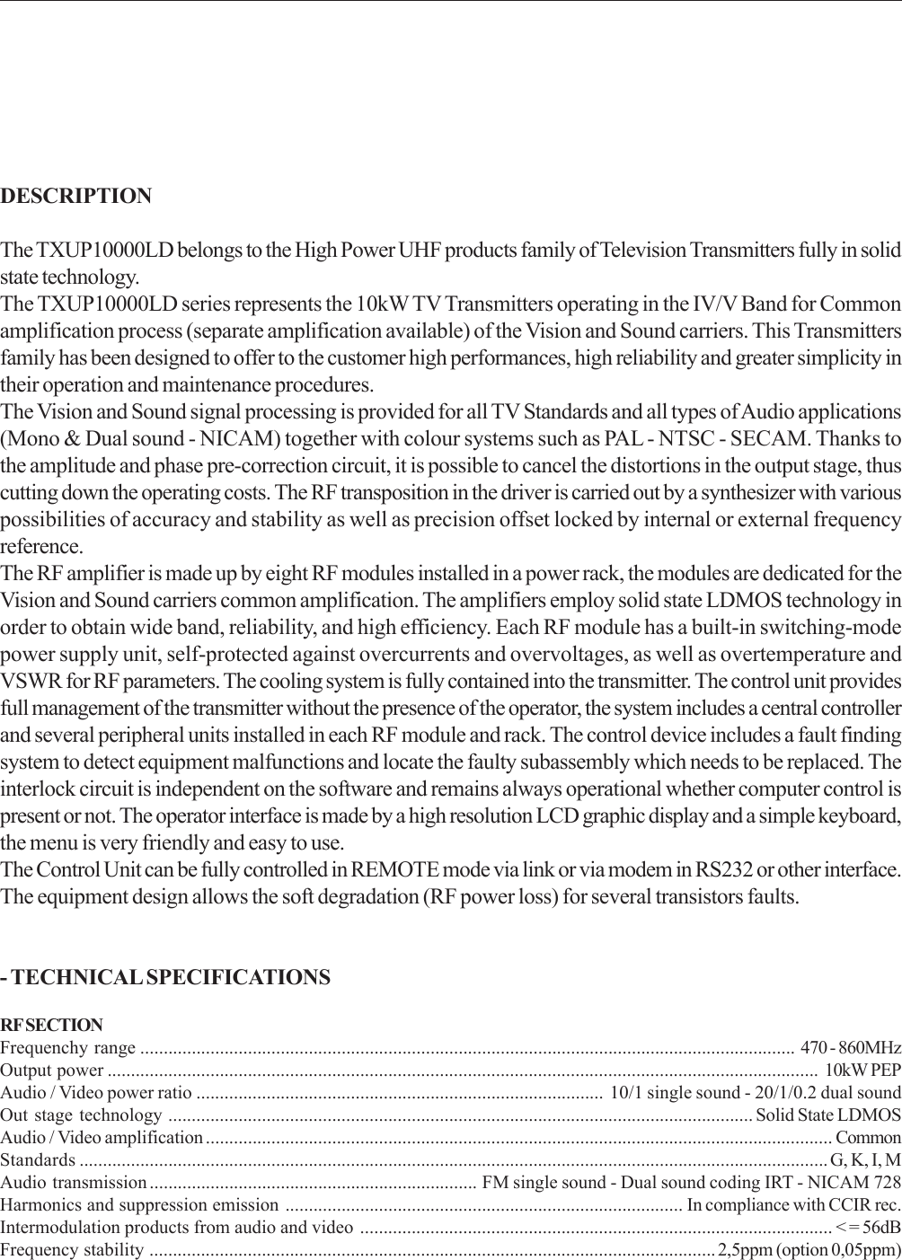 DESCRIPTIONThe TXUP10000LD belongs to the High Power UHF products family of Television Transmitters fully in solidstate technology.The TXUP10000LD series represents the 10kW TV Transmitters operating in the IV/V Band for Commonamplification process (separate amplification available) of the Vision and Sound carriers. This Transmittersfamily has been designed to offer to the customer high performances, high reliability and greater simplicity intheir operation and maintenance procedures.The Vision and Sound signal processing is provided for all TV Standards and all types of Audio applications(Mono &amp; Dual sound - NICAM) together with colour systems such as PAL - NTSC - SECAM. Thanks tothe amplitude and phase pre-correction circuit, it is possible to cancel the distortions in the output stage, thuscutting down the operating costs. The RF transposition in the driver is carried out by a synthesizer with variouspossibilities of accuracy and stability as well as precision offset locked by internal or external frequencyreference.The RF amplifier is made up by eight RF modules installed in a power rack, the modules are dedicated for theVision and Sound carriers common amplification. The amplifiers employ solid state LDMOS technology inorder to obtain wide band, reliability, and high efficiency. Each RF module has a built-in switching-modepower supply unit, self-protected against overcurrents and overvoltages, as well as overtemperature andVSWR for RF parameters. The cooling system is fully contained into the transmitter. The control unit providesfull management of the transmitter without the presence of the operator, the system includes a central controllerand several peripheral units installed in each RF module and rack. The control device includes a fault findingsystem to detect equipment malfunctions and locate the faulty subassembly which needs to be replaced. Theinterlock circuit is independent on the software and remains always operational whether computer control ispresent or not. The operator interface is made by a high resolution LCD graphic display and a simple keyboard,the menu is very friendly and easy to use.The Control Unit can be fully controlled in REMOTE mode via link or via modem in RS232 or other interface.The equipment design allows the soft degradation (RF power loss) for several transistors faults.- TECHNICAL SPECIFICATIONSRF SECTIONFrequenchy range ............................................................................................................................................ 470 - 860MHzOutput power ........................................................................................................................................................ 10kW PEPAudio / Video power ratio ....................................................................................... 10/1 single sound - 20/1/0.2 dual soundOut stage technology ............................................................................................................................. Solid State LDMOSAudio / Video amplification ...................................................................................................................................... CommonStandards ................................................................................................................................................................ G, K, I, MAudio transmission ...................................................................... FM single sound - Dual sound coding IRT - NICAM 728Harmonics and suppression emission ..................................................................................... In compliance with CCIR rec.Intermodulation products from audio and video ..................................................................................................... &lt; = 56dBFrequency stability ......................................................................................................................... 2,5ppm (option 0,05ppm)