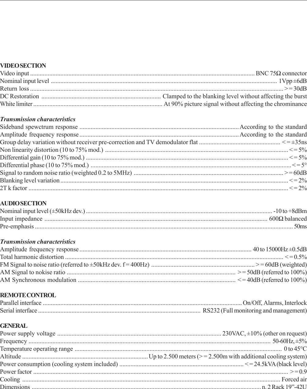 VIDEO SECTIONVideo input ............................................................................................................................................. BNC 75Ω connectorNominal input level .............................................................................................................................................. 1Vpp ±6dBReturn loss ............................................................................................................................................................... &gt; = 30dBDC Restoration ........................................................................... Clamped to the blanking level without affecting the burstWhite limiter ................................................................................. At 90% picture signal without affecting the chrominanceTransmission characteristicsSideband spewctrum response ....................................................................................................According to the standardAmplitude frequency response ....................................................................................................According to the standardGroup delay variation without receiver pre-correction and TV demodulator flat ................................................... &lt; = ±35nsNon linearity distortion (10 to 75% mod.) ................................................................................................................... &lt; = 5%Differential gain (10 to 75% mod.) ............................................................................................................................... &lt; = 5%Differential phase (10 to 75% mod.) .............................................................................................................................. &lt; = 5°Signal to random noise ratio (weighted 0.2 to 5MHz) .............................................................................................. &gt; = 60dBBlanking level variation ............................................................................................................................................... &lt; = 2%2T k factor ................................................................................................................................................................... &lt; = 2%AUDIO SECTIONNominal input level (±50kHz dev.) ..................................................................................................................... -10 to +8dBmInput impedance ............................................................................................................................................ 600Ω balancedPre-emphasis .................................................................................................................................................................. 50msTransmission characteristicsAmplitude frequency response ............................................................................................................ 40 to 15000Hz ±0.5dBTotal harmonic distortion ......................................................................................................................................... &lt; = 0.5%FM Signal to noise ratio (referred to ±50kHz dev. f = 400Hz) ................................................................. &gt; = 60dB (weighted)AM Signal to nokise ratio .......................................................................................................... &gt; = 50dB (referred to 100%)AM Synchronous modulation ................................................................................................... &lt; = 40dB (referred to 100%)REMOTE CONTROLParallel interface ............................................................................................................................. On/Off, Alarms, InterlockSerial interface ...................................................................................................... RS232 (Full monitoring and management)GENERALPower supply voltage ....................................................................................................... 230VAC, ±10% (other on request)Frequency ........................................................................................................................................................ 50-60Hz, ±5%Temperature operating range .................................................................................................................................. 0 to 45°CAltitude ............................................................................... Up to 2.500 meters (&gt; = 2.500m with additional cooling system)Power consumption (cooling system included) .............................................................................. &lt; = 24.5kVA (black level)Power factor ................................................................................................................................................................ &gt; = 0.9Cooling .................................................................................................................................................................. Forced airDimensions ................................................................................................................................................ n. 2 Rack 19”-42U