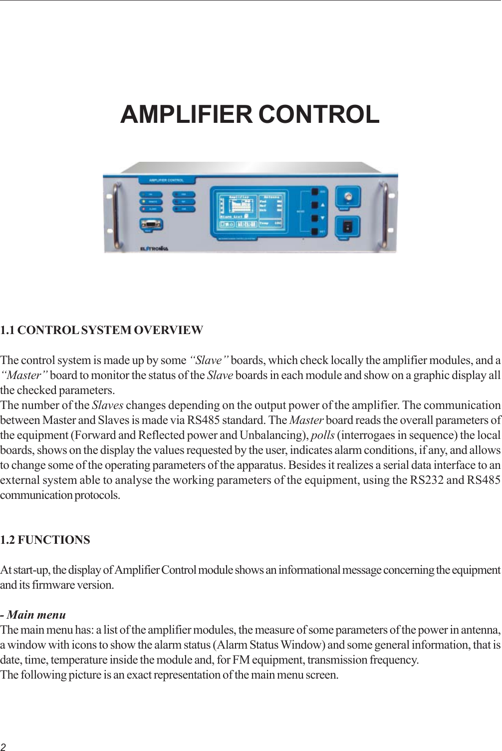 21.1 CONTROL SYSTEM OVERVIEWThe control system is made up by some “Slave” boards, which check locally the amplifier modules, and a“Master” board to monitor the status of the Slave boards in each module and show on a graphic display allthe checked parameters.The number of the Slaves changes depending on the output power of the amplifier. The communicationbetween Master and Slaves is made via RS485 standard. The Master board reads the overall parameters ofthe equipment (Forward and Reflected power and Unbalancing), polls (interrogaes in sequence) the localboards, shows on the display the values requested by the user, indicates alarm conditions, if any, and allowsto change some of the operating parameters of the apparatus. Besides it realizes a serial data interface to anexternal system able to analyse the working parameters of the equipment, using the RS232 and RS485communication protocols.1.2 FUNCTIONSAt start-up, the display of Amplifier Control module shows an informational message concerning the equipmentand its firmware version.- Main menuThe main menu has: a list of the amplifier modules, the measure of some parameters of the power in antenna,a window with icons to show the alarm status (Alarm Status Window) and some general information, that isdate, time, temperature inside the module and, for FM equipment, transmission frequency.The following picture is an exact representation of the main menu screen.AMPLIFIER CONTROL