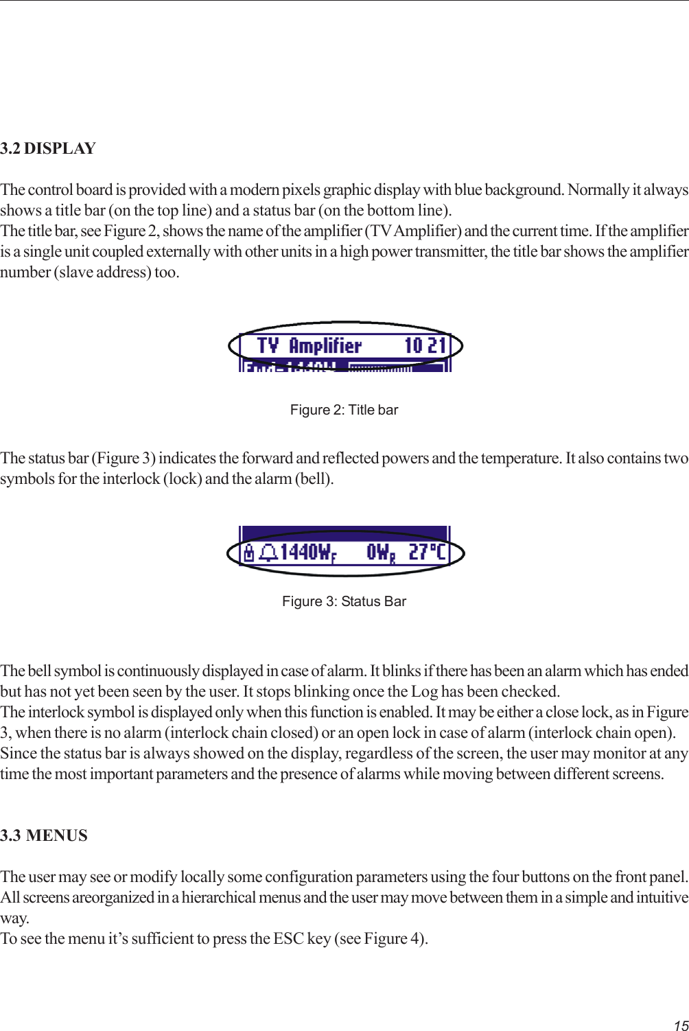153.2 DISPLAYThe control board is provided with a modern pixels graphic display with blue background. Normally it alwaysshows a title bar (on the top line) and a status bar (on the bottom line).The title bar, see Figure 2, shows the name of the amplifier (TV Amplifier) and the current time. If the amplifieris a single unit coupled externally with other units in a high power transmitter, the title bar shows the amplifiernumber (slave address) too.Figure 2: Title barFigure 3: Status BarThe status bar (Figure 3) indicates the forward and reflected powers and the temperature. It also contains twosymbols for the interlock (lock) and the alarm (bell).The bell symbol is continuously displayed in case of alarm. It blinks if there has been an alarm which has endedbut has not yet been seen by the user. It stops blinking once the Log has been checked.The interlock symbol is displayed only when this function is enabled. It may be either a close lock, as in Figure3, when there is no alarm (interlock chain closed) or an open lock in case of alarm (interlock chain open).Since the status bar is always showed on the display, regardless of the screen, the user may monitor at anytime the most important parameters and the presence of alarms while moving between different screens.3.3 MENUSThe user may see or modify locally some configuration parameters using the four buttons on the front panel.All screens areorganized in a hierarchical menus and the user may move between them in a simple and intuitiveway.To see the menu it’s sufficient to press the ESC key (see Figure 4).