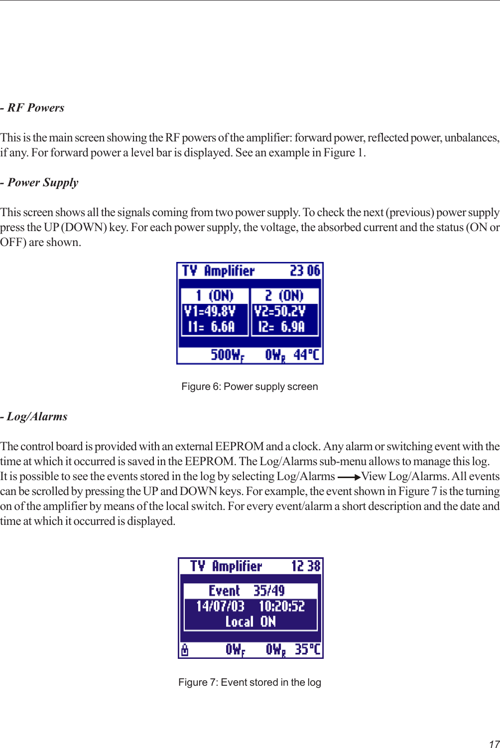 17- RF PowersThis is the main screen showing the RF powers of the amplifier: forward power, reflected power, unbalances,if any. For forward power a level bar is displayed. See an example in Figure 1.- Power SupplyThis screen shows all the signals coming from two power supply. To check the next (previous) power supplypress the UP (DOWN) key. For each power supply, the voltage, the absorbed current and the status (ON orOFF) are shown.Figure 6: Power supply screen- Log/AlarmsThe control board is provided with an external EEPROM and a clock. Any alarm or switching event with thetime at which it occurred is saved in the EEPROM. The Log/Alarms sub-menu allows to manage this log.It is possible to see the events stored in the log by selecting Log/Alarms            View Log/Alarms. All eventscan be scrolled by pressing the UP and DOWN keys. For example, the event shown in Figure 7 is the turningon of the amplifier by means of the local switch. For every event/alarm a short description and the date andtime at which it occurred is displayed.Figure 7: Event stored in the log