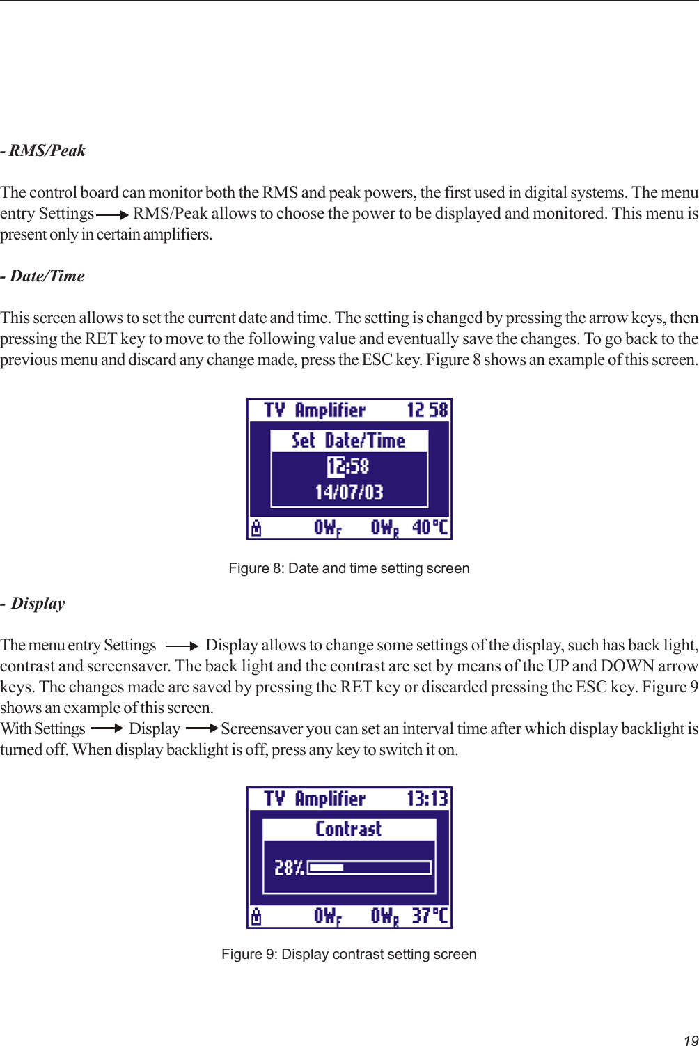 19- RMS/PeakThe control board can monitor both the RMS and peak powers, the first used in digital systems. The menuentry Settings            RMS/Peak allows to choose the power to be displayed and monitored. This menu ispresent only in certain amplifiers.- Date/TimeThis screen allows to set the current date and time. The setting is changed by pressing the arrow keys, thenpressing the RET key to move to the following value and eventually save the changes. To go back to theprevious menu and discard any change made, press the ESC key. Figure 8 shows an example of this screen.Figure 8: Date and time setting screen- DisplayThe menu entry Settings Display allows to change some settings of the display, such has back light,contrast and screensaver. The back light and the contrast are set by means of the UP and DOWN arrowkeys. The changes made are saved by pressing the RET key or discarded pressing the ESC key. Figure 9shows an example of this screen.With Settings   Display      Screensaver you can set an interval time after which display backlight isturned off. When display backlight is off, press any key to switch it on.Figure 9: Display contrast setting screen