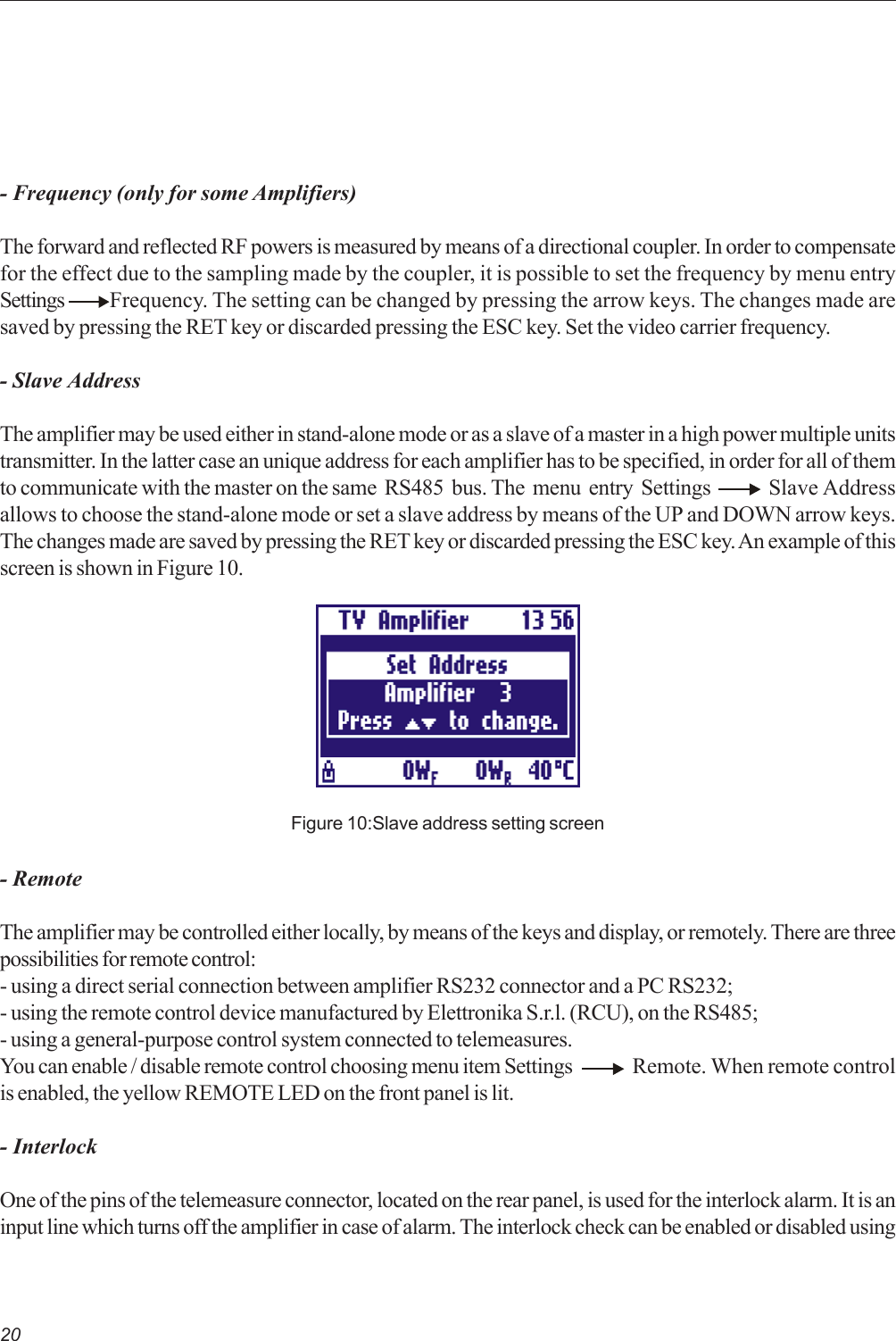 20- Frequency (only for some Amplifiers)The forward and reflected RF powers is measured by means of a directional coupler. In order to compensatefor the effect due to the sampling made by the coupler, it is possible to set the frequency by menu entrySettings  Frequency. The setting can be changed by pressing the arrow keys. The changes made aresaved by pressing the RET key or discarded pressing the ESC key. Set the video carrier frequency.- Slave AddressThe amplifier may be used either in stand-alone mode or as a slave of a master in a high power multiple unitstransmitter. In the latter case an unique address for each amplifier has to be specified, in order for all of themto communicate with the master on the same  RS485  bus. The  menu  entry  Settings        Slave Addressallows to choose the stand-alone mode or set a slave address by means of the UP and DOWN arrow keys.The changes made are saved by pressing the RET key or discarded pressing the ESC key. An example of thisscreen is shown in Figure 10.Figure 10:Slave address setting screen- RemoteThe amplifier may be controlled either locally, by means of the keys and display, or remotely. There are threepossibilities for remote control:- using a direct serial connection between amplifier RS232 connector and a PC RS232;- using the remote control device manufactured by Elettronika S.r.l. (RCU), on the RS485;- using a general-purpose control system connected to telemeasures.You can enable / disable remote control choosing menu item Settings Remote. When remote controlis enabled, the yellow REMOTE LED on the front panel is lit.- InterlockOne of the pins of the telemeasure connector, located on the rear panel, is used for the interlock alarm. It is aninput line which turns off the amplifier in case of alarm. The interlock check can be enabled or disabled using