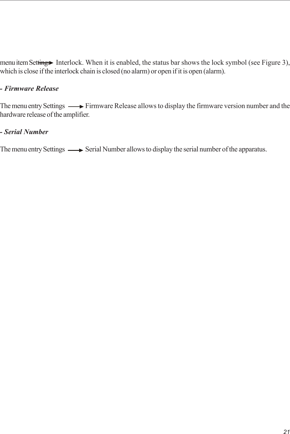 21menu item Settings    Interlock. When it is enabled, the status bar shows the lock symbol (see Figure 3),which is close if the interlock chain is closed (no alarm) or open if it is open (alarm).- Firmware ReleaseThe menu entry Settings Firmware Release allows to display the firmware version number and thehardware release of the amplifier.- Serial NumberThe menu entry Settings Serial Number allows to display the serial number of the apparatus.
