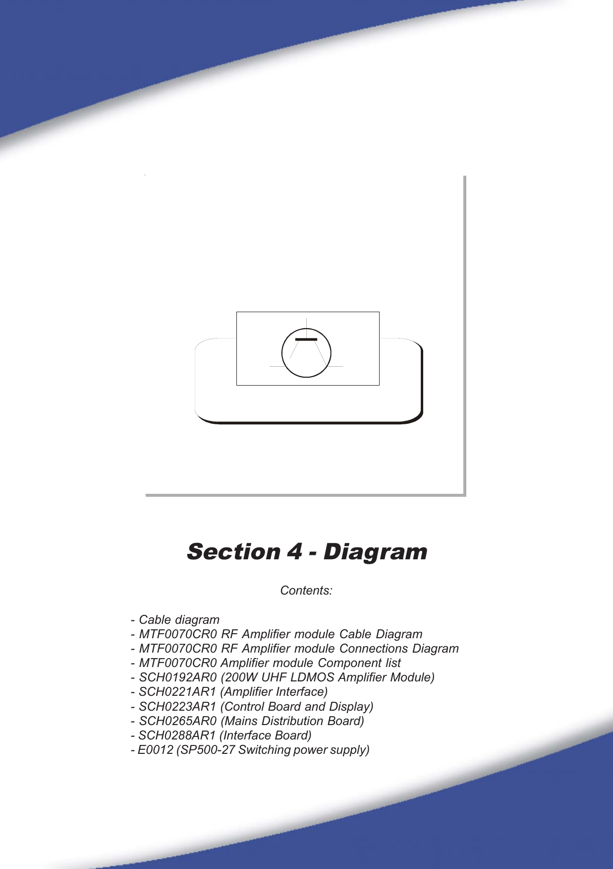 23Section 4 - DiagramContents:- Cable diagram- MTF0070CR0 RF Amplifier module Cable Diagram- MTF0070CR0 RF Amplifier module Connections Diagram- MTF0070CR0 Amplifier module Component list- SCH0192AR0 (200W UHF LDMOS Amplifier Module)- SCH0221AR1 (Amplifier Interface)- SCH0223AR1 (Control Board and Display)- SCH0265AR0 (Mains Distribution Board)- SCH0288AR1 (Interface Board)- E0012 (SP500-27 Switching power supply)