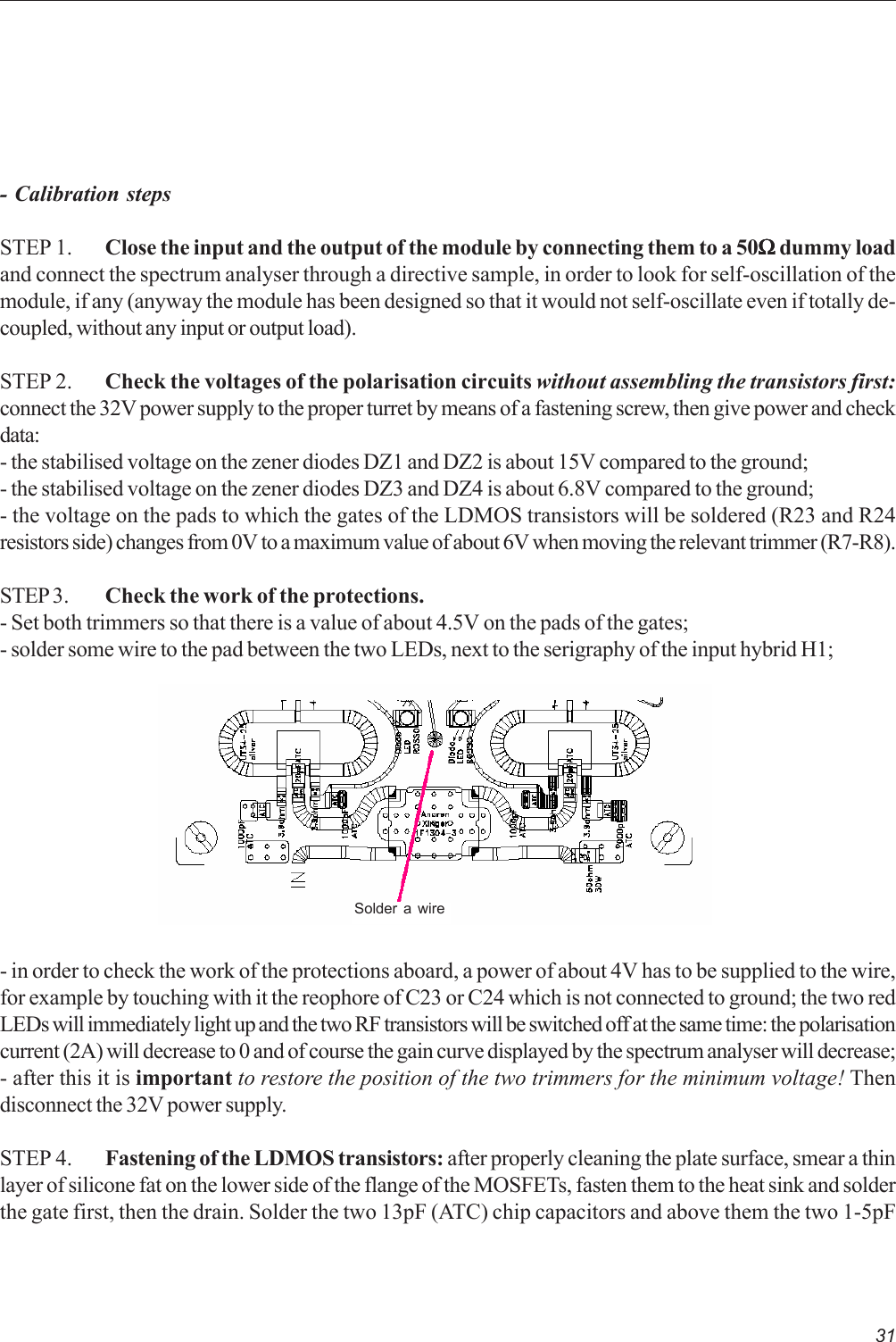 31- Calibration stepsSTEP 1. Close the input and the output of the module by connecting them to a 50ΩΩΩΩΩ dummy loadand connect the spectrum analyser through a directive sample, in order to look for self-oscillation of themodule, if any (anyway the module has been designed so that it would not self-oscillate even if totally de-coupled, without any input or output load).STEP 2. Check the voltages of the polarisation circuits without assembling the transistors first:connect the 32V power supply to the proper turret by means of a fastening screw, then give power and checkdata:- the stabilised voltage on the zener diodes DZ1 and DZ2 is about 15V compared to the ground;- the stabilised voltage on the zener diodes DZ3 and DZ4 is about 6.8V compared to the ground;- the voltage on the pads to which the gates of the LDMOS transistors will be soldered (R23 and R24resistors side) changes from 0V to a maximum value of about 6V when moving the relevant trimmer (R7-R8).STEP 3. Check the work of the protections.- Set both trimmers so that there is a value of about 4.5V on the pads of the gates;- solder some wire to the pad between the two LEDs, next to the serigraphy of the input hybrid H1;- in order to check the work of the protections aboard, a power of about 4V has to be supplied to the wire,for example by touching with it the reophore of C23 or C24 which is not connected to ground; the two redLEDs will immediately light up and the two RF transistors will be switched off at the same time: the polarisationcurrent (2A) will decrease to 0 and of course the gain curve displayed by the spectrum analyser will decrease;- after this it is important to restore the position of the two trimmers for the minimum voltage! Thendisconnect the 32V power supply.STEP 4. Fastening of the LDMOS transistors: after properly cleaning the plate surface, smear a thinlayer of silicone fat on the lower side of the flange of the MOSFETs, fasten them to the heat sink and solderthe gate first, then the drain. Solder the two 13pF (ATC) chip capacitors and above them the two 1-5pFSolder a wire