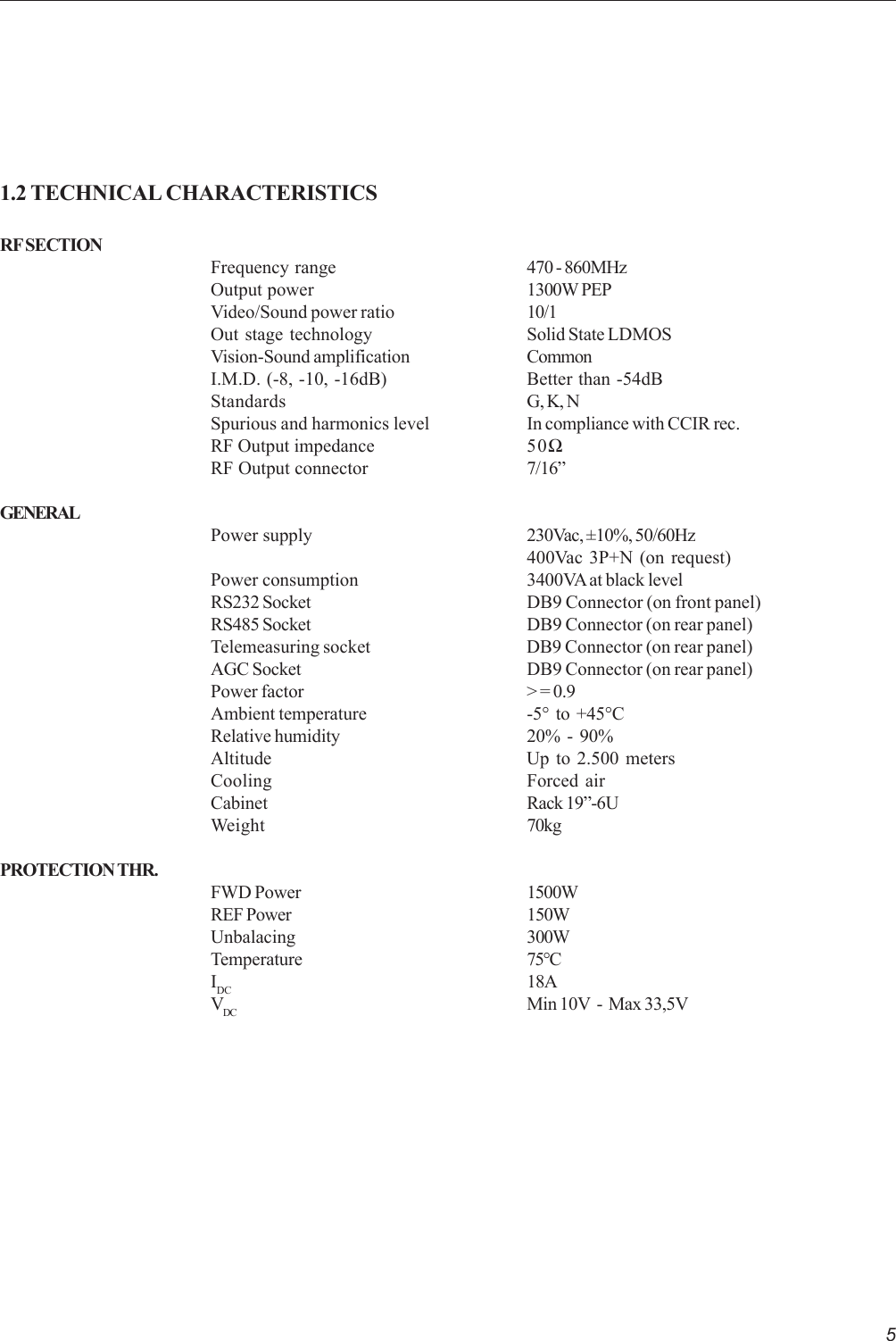 51.2 TECHNICAL CHARACTERISTICSRF SECTIONFrequency range 470 - 860MHzOutput power 1300W PEPVideo/Sound power ratio 10/1Out stage technology Solid State LDMOSVision-Sound amplification CommonI.M.D. (-8, -10, -16dB) Better than -54dBStandards G, K, NSpurious and harmonics level In compliance with CCIR rec.RF Output impedance 50ΩRF Output connector 7/16”GENERALPower supply 230Vac, ±10%, 50/60Hz400Vac 3P+N (on request)Power consumption 3400VA at black levelRS232 Socket DB9 Connector (on front panel)RS485 Socket DB9 Connector (on rear panel)Telemeasuring socket DB9 Connector (on rear panel)AGC Socket DB9 Connector (on rear panel)Power factor &gt; = 0.9Ambient temperature -5°  to  +45°CRelative humidity 20%  -  90%Altitude Up to 2.500 metersCooling Forced airCabinet Rack 19”-6UWeight 70kgPROTECTION THR.FWD Power 1500WREF Power 150WUnbalacing 300WTemperature 75°CIDC 18AVDC Min 10V  -  Max 33,5V