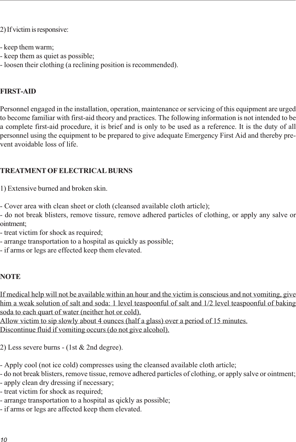 102) If victim is responsive:- keep them warm;- keep them as quiet as possible;- loosen their clothing (a reclining position is recommended).FIRST-AIDPersonnel engaged in the installation, operation, maintenance or servicing of this equipment are urgedto become familiar with first-aid theory and practices. The following information is not intended to bea complete first-aid procedure, it is brief and is only to be used as a reference. It is the duty of allpersonnel using the equipment to be prepared to give adequate Emergency First Aid and thereby pre-vent avoidable loss of life.TREATMENT OF ELECTRICAL BURNS1) Extensive burned and broken skin.- Cover area with clean sheet or cloth (cleansed available cloth article);- do not break blisters, remove tissure, remove adhered particles of clothing, or apply any salve orointment;- treat victim for shock as required;- arrange transportation to a hospital as quickly as possible;- if arms or legs are effected keep them elevated.NOTEIf medical help will not be available within an hour and the victim is conscious and not vomiting, givehim a weak solution of salt and soda: 1 level teaspoonful of salt and 1/2 level teaspoonful of bakingsoda to each quart of water (neither hot or cold).Allow victim to sip slowly about 4 ounces (half a glass) over a period of 15 minutes.Discontinue fluid if vomiting occurs (do not give alcohol).2) Less severe burns - (1st &amp; 2nd degree).- Apply cool (not ice cold) compresses using the cleansed available cloth article;- do not break blisters, remove tissue, remove adhered particles of clothing, or apply salve or ointment;- apply clean dry dressing if necessary;- treat victim for shock as required;- arrange transportation to a hospital as qickly as possible;- if arms or legs are affected keep them elevated.