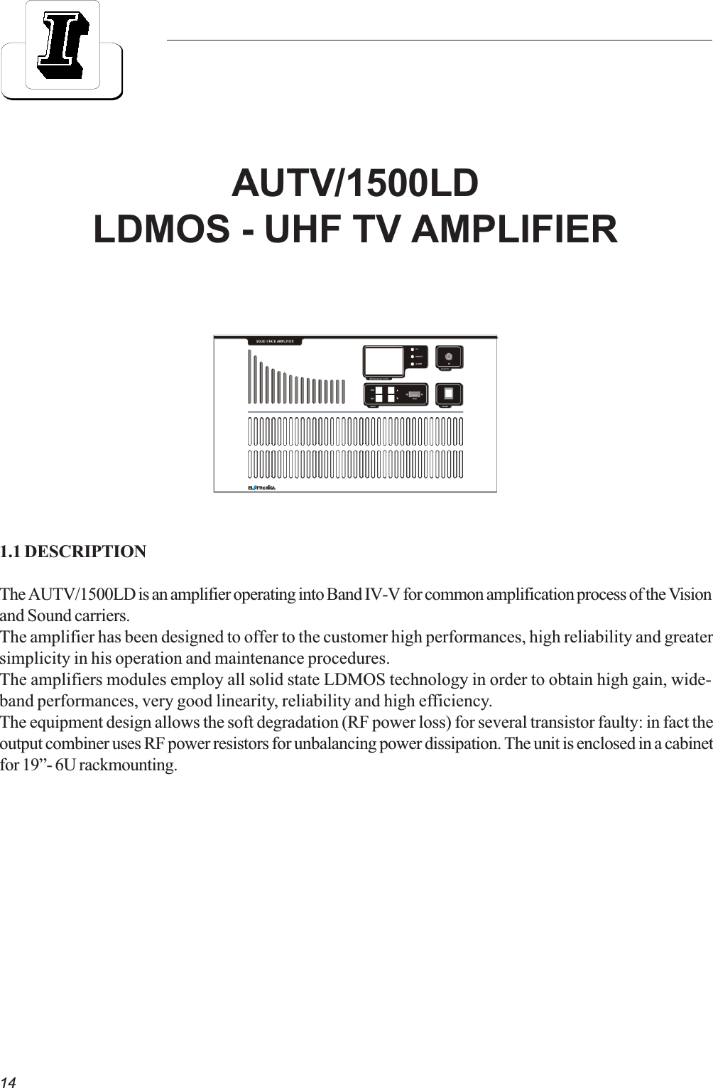 141.1 DESCRIPTIONThe AUTV/1500LD is an amplifier operating into Band IV-V for common amplification process of the Visionand Sound carriers.The amplifier has been designed to offer to the customer high performances, high reliability and greatersimplicity in his operation and maintenance procedures.The amplifiers modules employ all solid state LDMOS technology in order to obtain high gain, wide-band performances, very good linearity, reliability and high efficiency.The equipment design allows the soft degradation (RF power loss) for several transistor faulty: in fact theoutput combiner uses RF power resistors for unbalancing power dissipation. The unit is enclosed in a cabinetfor 19- 6U rackmounting.AUTV/1500LDLDMOS - UHF TV AMPLIFIER