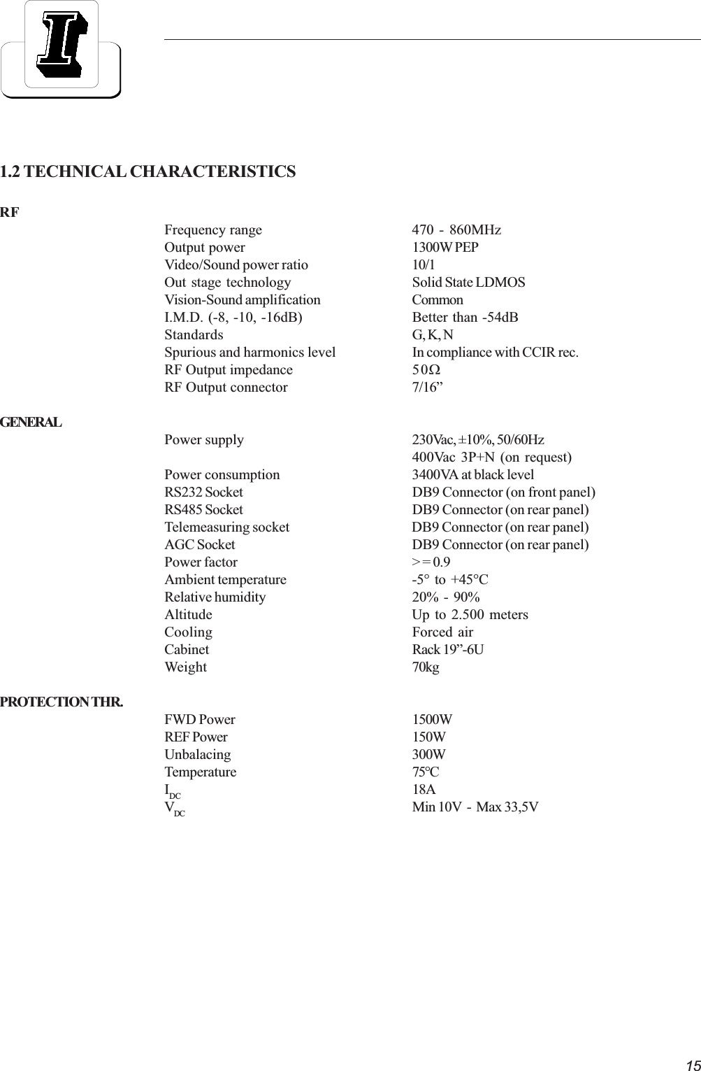 151.2 TECHNICAL CHARACTERISTICSRFFrequency range 470 - 860MHzOutput power 1300W PEPVideo/Sound power ratio 10/1Out stage technology Solid State LDMOSVision-Sound amplification CommonI.M.D. (-8, -10, -16dB) Better than -54dBStandards G, K, NSpurious and harmonics level In compliance with CCIR rec.RF Output impedance 50WRF Output connector 7/16GENERALPower supply 230Vac, ±10%, 50/60Hz400Vac 3P+N (on request)Power consumption 3400VA at black levelRS232 Socket DB9 Connector (on front panel)RS485 Socket DB9 Connector (on rear panel)Telemeasuring socket DB9 Connector (on rear panel)AGC Socket DB9 Connector (on rear panel)Power factor &gt; = 0.9Ambient temperature -5°  to  +45°CRelative humidity 20%  -  90%Altitude Up to 2.500 metersCooling Forced airCabinet Rack 19-6UWeight 70kgPROTECTION THR.FWD Power 1500WREF Power 150WUnbalacing 300WTemperature 75°CIDC 18AVDC Min 10V  -  Max 33,5V